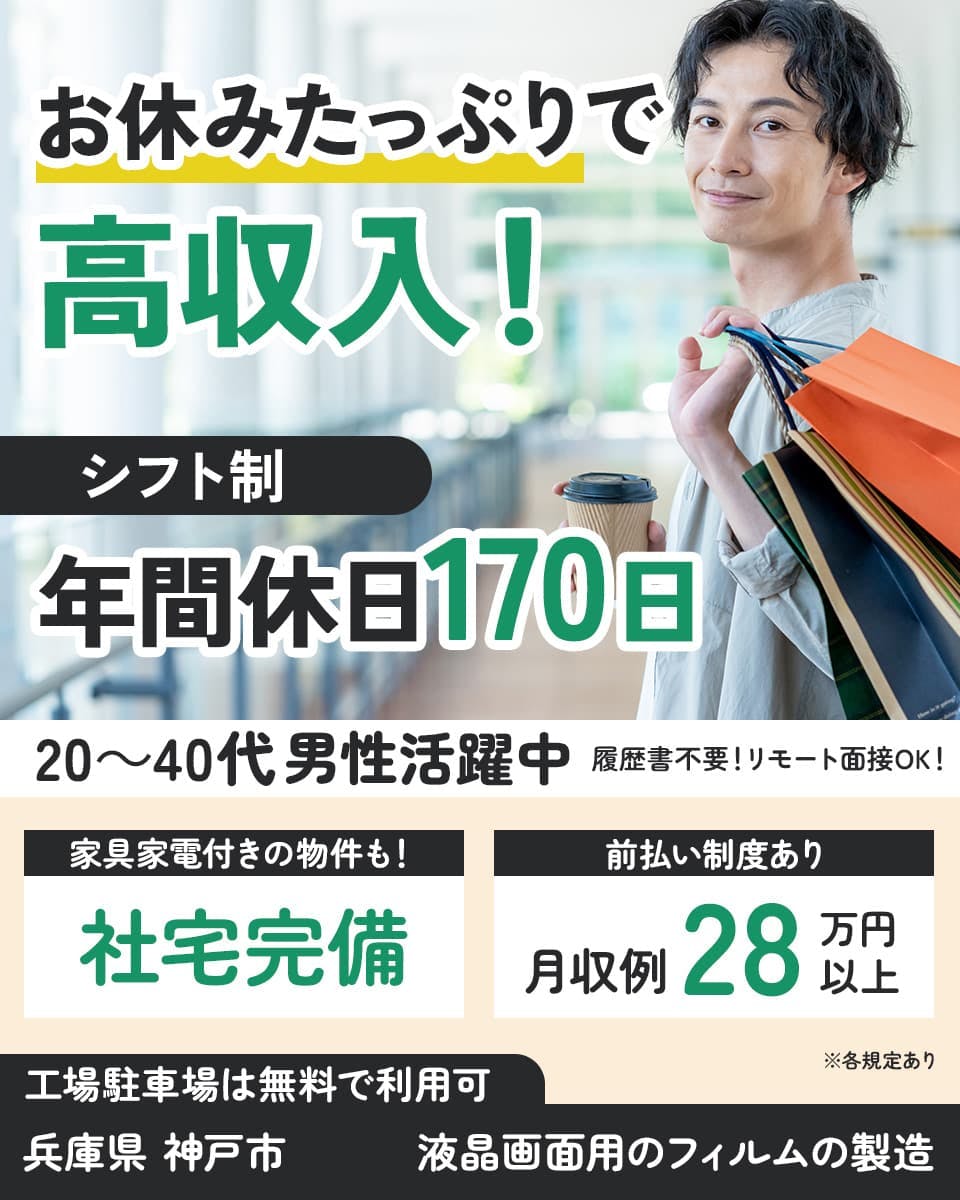 フジアルテ株式会社　お休みたっぷりで高収入！　履歴書不要！リモート面接OK！　シフト制　年間休日170日　20～40代男性活躍中　家具家電付きの物件も！　社宅完備　前払い制度あり　月収例28万円以上　※各規定あり　工場駐車場は無料で利用可　兵庫県神戸市　液晶画面用のフィルムの製造