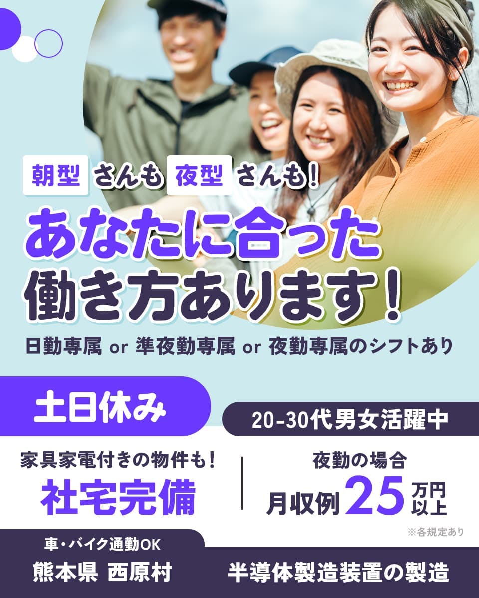 フジアルテ株式会社　朝方さんも夜型さんも　あなたに合った働き方あります！　日勤専属　準夜勤専属　夜勤専属のシフトあり　土日休み　家具家電付きの物件も　社宅完備　２０−３０代男女活躍中　夜勤の場合　月収例25万円以上　※各規定あり　車バイク通勤OK　熊本県西原村　半導体製造装置の製造