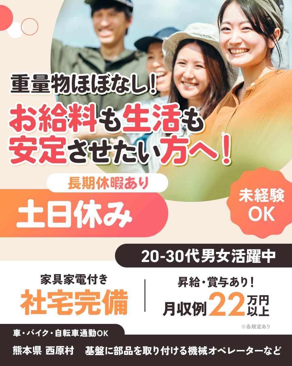 フジアルテ株式会社　重量物ほぼなし！　お給料も生活も安定させたい方へ！　未経験OK
20-30代男女活躍中　長期休暇あり　土日休み　※各規定あり　家具家電付き　社宅完備
昇給・賞与あり！　月収例22万円以上　車・バイク・自転車通勤OK　熊本県　西原村
基盤に部品を取り付ける機械オペレーターなど