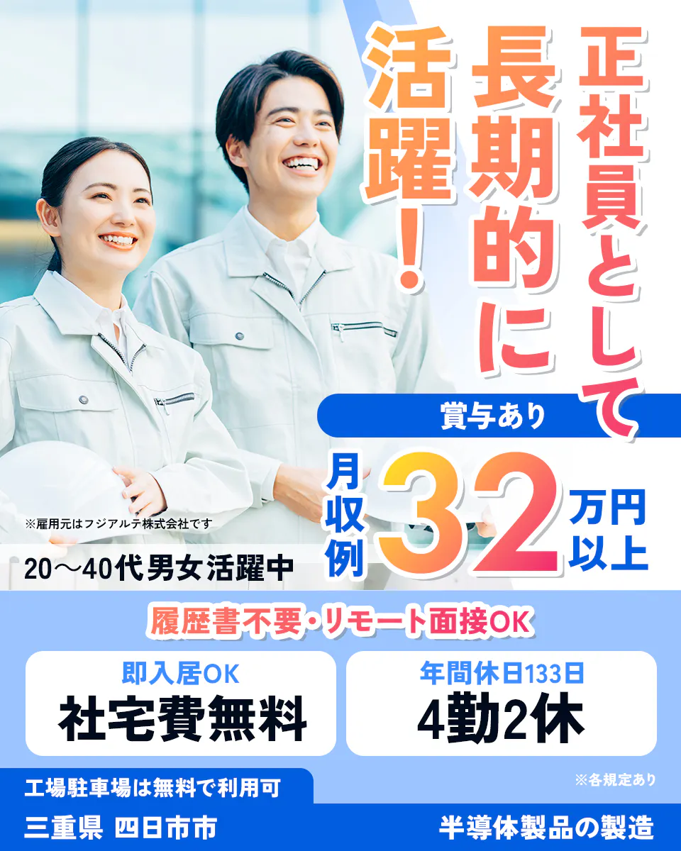 フジアルテ株式会社 　正社員として 長期的に活躍！　 賞与あり　 月収例32万円以上 　※雇用元はフジアルテ株式会社です 　20～40代 男女活躍中 　履歴書不要・リモート面接OK 　即入居OK　 社宅費無料 　年間休日133日　 4勤2休　 工場駐車場は無料で利用可 　※各規定あり 　三重県 　四日市市　 半導体製品の製造