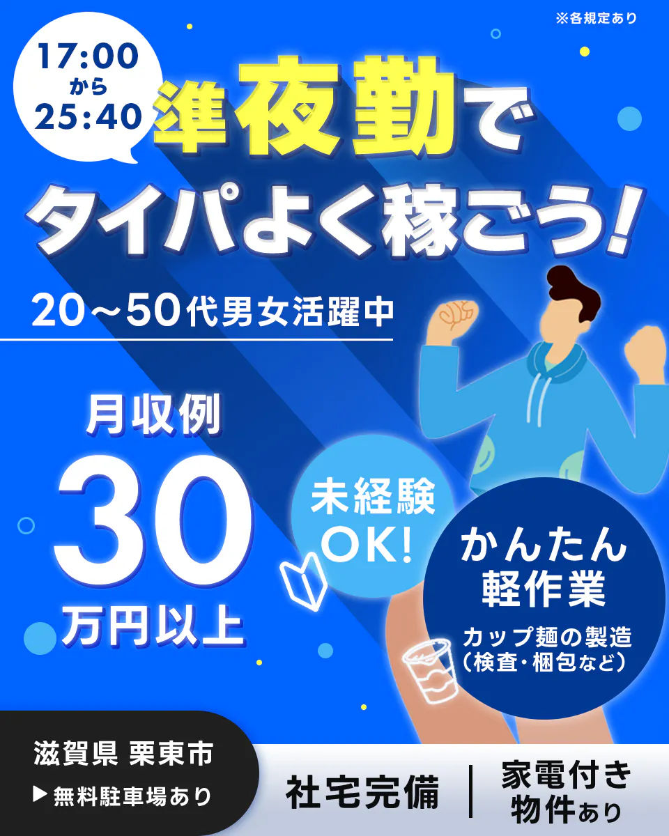 フジアルテ株式会社　※各規定あり　 17:00から25:40　 準夜勤で タイパよく稼ごう！　 20〜50代男性活躍中 　月収例 30万円 　未経験OK！　 かんたん軽作業 　カップ麺の製造（検査・梱包など） 　滋賀県 栗東市 　無料駐車場あり 　社宅完備 　家電付き物件あり