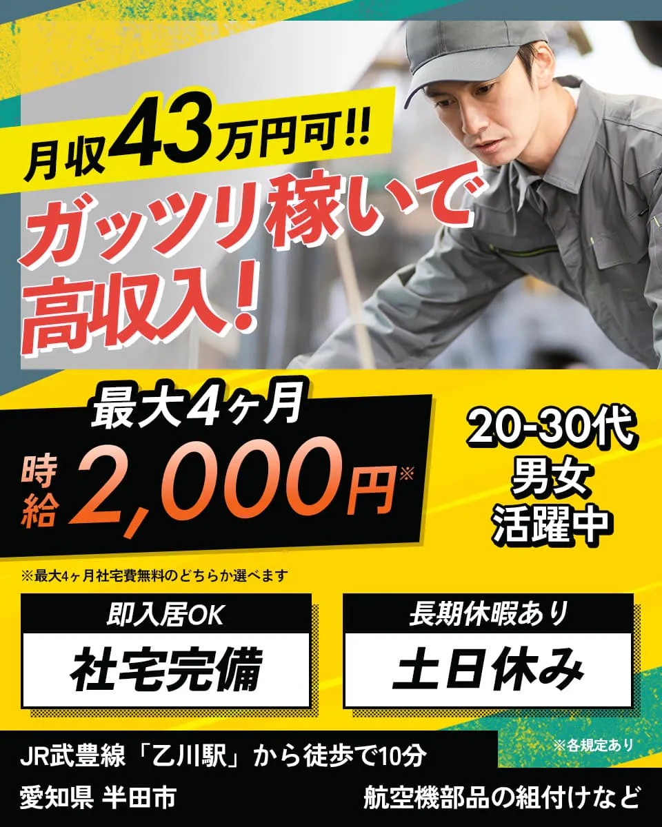 フジアルテ株式会社　月収43万円可!!　ガッツリ稼いで高収入!　最大4ヶ月　時給2,000円　20−３0代 男女活躍中　即入居OK　社員寮完備　長期休暇あり　土日休み　JR武豊線「乙川駅」から徒歩で10分　愛知県 半田市　航空機部品の組付けなど　※最大4ヶ月社員寮無料のどちらか選べます　※各規定あり