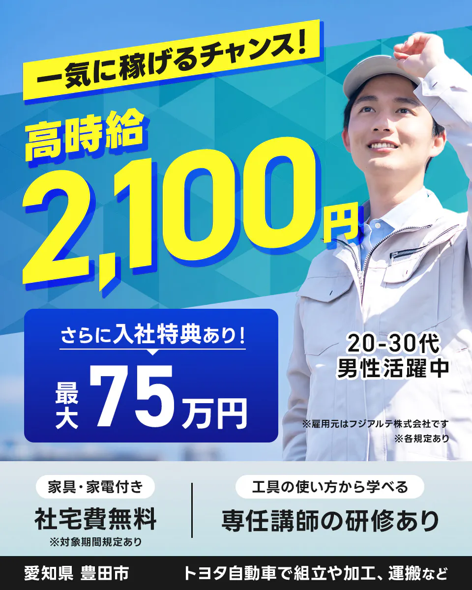 フジアルテ株式会社　一気に稼げるチャンス！ 　高時給 2,100円 　さらに入社特典あり！ 　最大75万円 　20-30代 男性活躍中 　※雇用元はフジアルテ株式会社です　 ※各規定あり 　家具・家電付き 　社宅費無料 　※対象期間規定あり 　工具の使い方から学べる 専任講師の研修あり 　愛知県 豊田市 　トヨタ自動車で組立や加工、運搬など