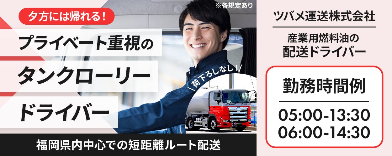 ツバメ運送株式会社　夕方には帰れる！プライベート重視のタンクローリードライバー　配送エリア｜福岡県内中心での短距離ルート配送　月収例30万円　賞与年3回　勤務時間例｜05:00-13:30　06:00-14:30　日勤専属　資格取得支援｜けん引免許　危険物取扱者資格　福岡県北九州市　産業用燃料油の配送ドライバー　※各規定あり