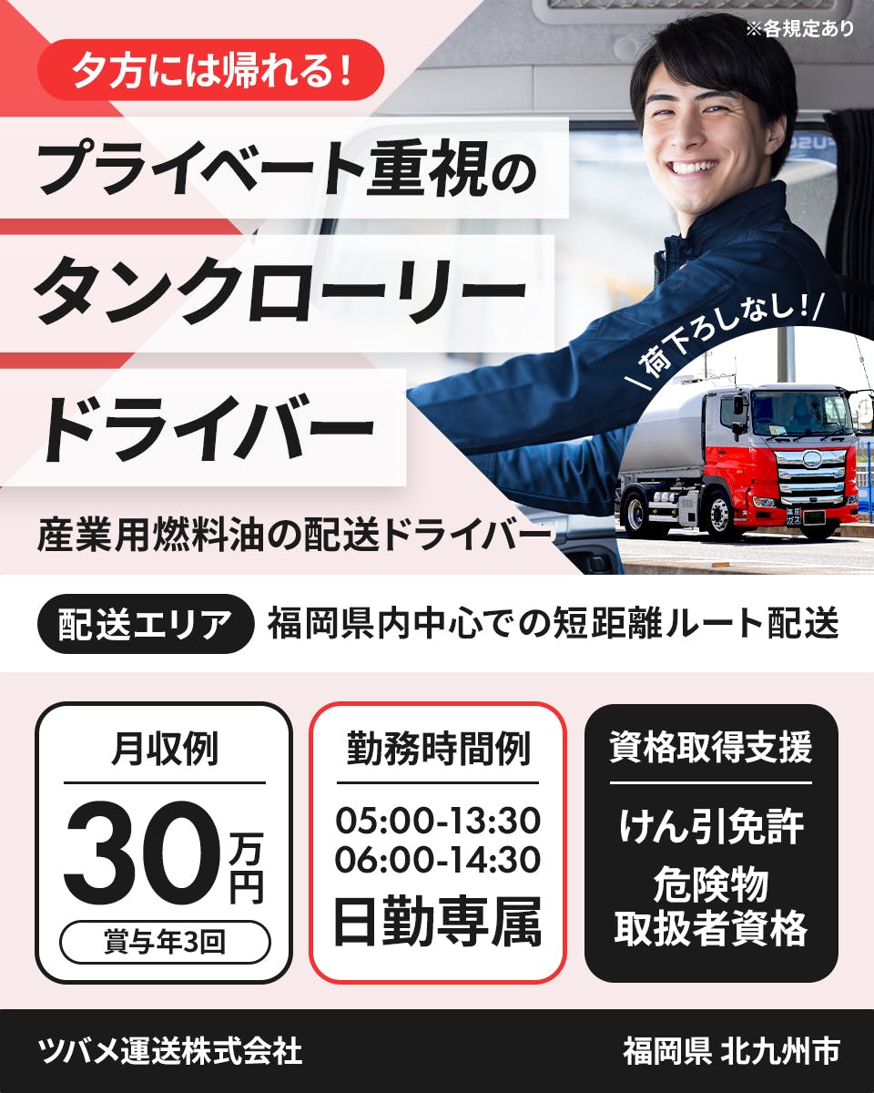 ツバメ運送株式会社　夕方には帰れる！プライベート重視のタンクローリードライバー　配送エリア｜福岡県内中心での短距離ルート配送　月収例30万円　賞与年3回　勤務時間例｜05:00-13:30　06:00-14:30　日勤専属　資格取得支援｜けん引免許　危険物取扱者資格　福岡県北九州市　産業用燃料油の配送ドライバー　※各規定あり