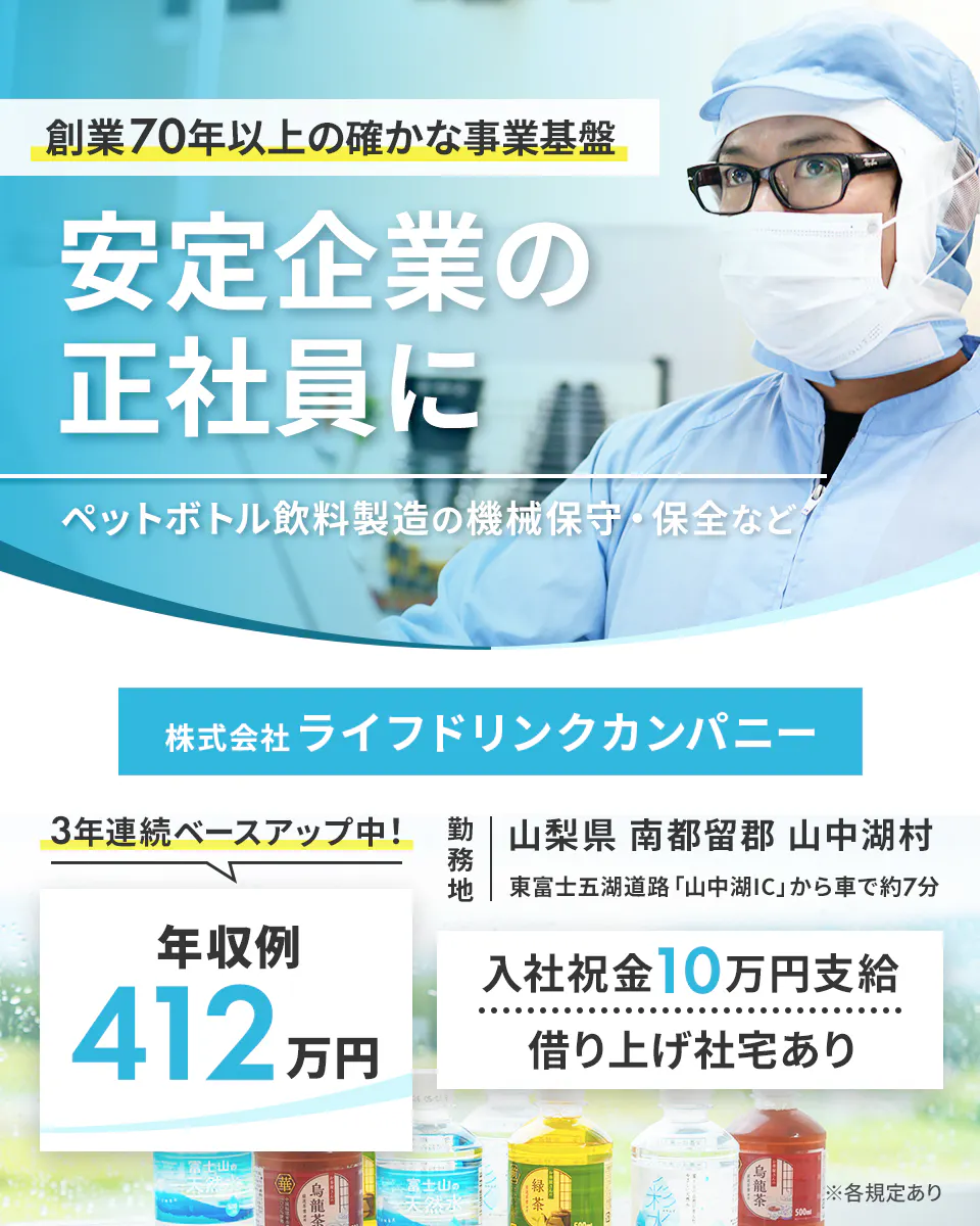 株式会社ライフドリンクカンパニー 70年以上の確かな事業基盤 安定企業の正社員に ペットボトル飲料製造の機械保守・保全など 年収例412万円 3年連続ベースアップ中! 勤務地 山梨県南都留郡 山中湖村 東富士五湖道路「山中湖IC」から車で約7分 入社祝金10万円支給 借り上げ社宅あり ※各規定あり