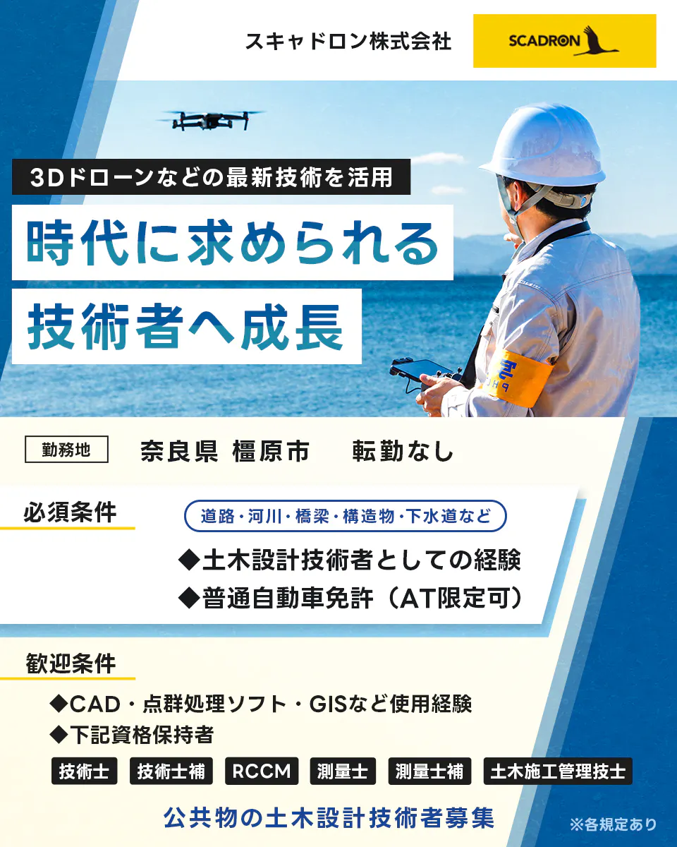 スキャドロン株式会社 3Dドローンなどの最新技術を活用 時代に求められる技術者へ成長 勤務地 奈良県橿原市 転勤なし 必須条件 土木技術者としての経験 普通自動車免許 AT限定可 歓迎条件 CAD 点群処理ソフト GISなどの使用経験 下記資格保持者 技術士 技術士補 RCCM 測量士 測量士補 土木施工管理者 公共物の土木設計技術者募集 道路・河川・橋梁・創造物・下水道など ※各規定あり