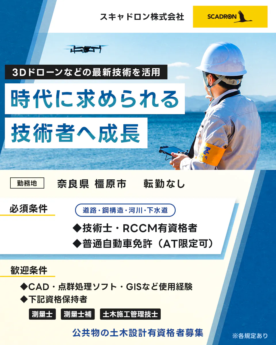 スキャドロン株式会社　３Dドローンなどの最新技術を活用　時代に求められる技術者へ成長　勤務地　奈良県橿原市　転勤なし　必須条件　普通自動車免許　AT限定可　技術士・RCCM有資格者　歓迎条件　CAD　点群処理ソフト　GISなどの使用経験　下記資格保持者　測量士　測量士補　土木施工管理者　公共物の土木設計有資格者募集　道路/鋼構造/河川/下水道　※各規定あり