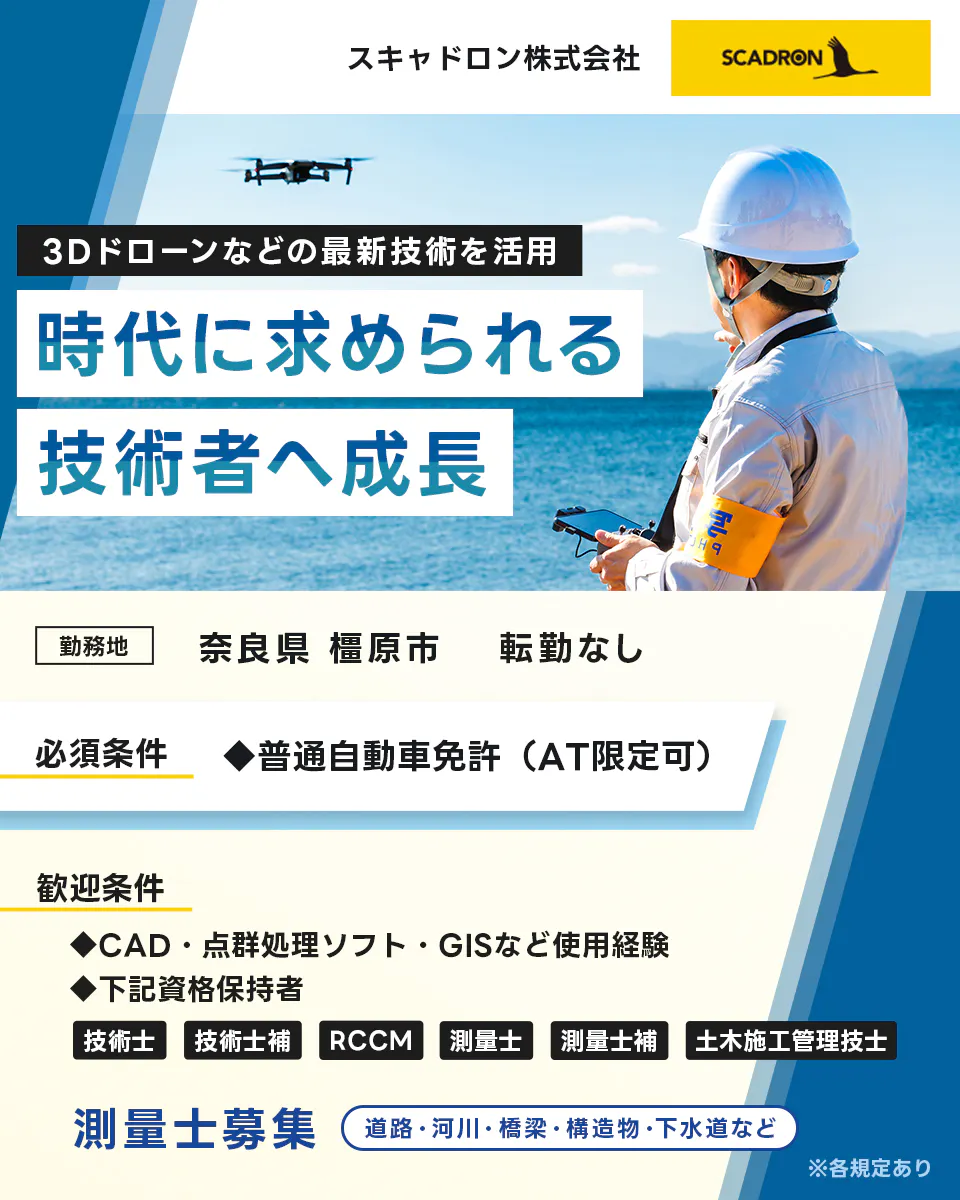 スキャドロン株式会社　３Dドローンなどの最新技術を活用　時代に求められる技術者へ成長　勤務地　奈良県橿原市　転勤なし　必須条件　普通自動車免許　AT限定可　歓迎条件　CAD　点群処理ソフト　GISなどの使用経験　下記資格保持者　技術士　技術士補　RCCM　測量士　測量士補　土木施工管理者　測量士募集　道路・河川・橋梁・創造物・下水道など　※各規定あり