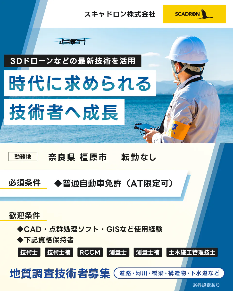 スキャドロン株式会社　３Dドローンなどの最新技術を活用　時代に求められる技術者へ成長　勤務地　奈良県橿原市　転勤なし　必須条件　普通自動車免許　AT限定可　歓迎条件　CAD　点群処理ソフト　GISなどの使用経験　下記資格保持者　技術士　技術士補　RCCM　測量士　測量士補　土木施工管理者　地質調査技術者募集　道路・河川・橋梁・創造物・下水道など　※各規定あり
