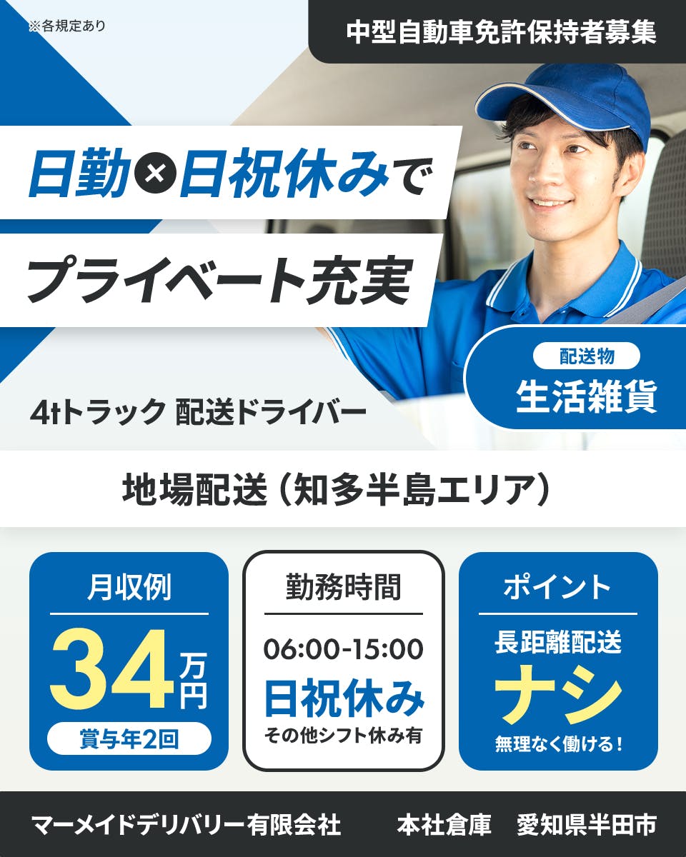マーメイドデリバリー有限会社　日勤×土日祝休みでプライベート充実　4tトラックドライバー　地場配送　知多半島エリア　中型自動車免許保持者募集　配送物　生活雑貨　月収例34万円　日祝休み　6時から15時　その他シフト休みあり　ポイント　長距離配送ナシ　無理なく働ける　本社車庫　愛知県半田市　※各規定あり