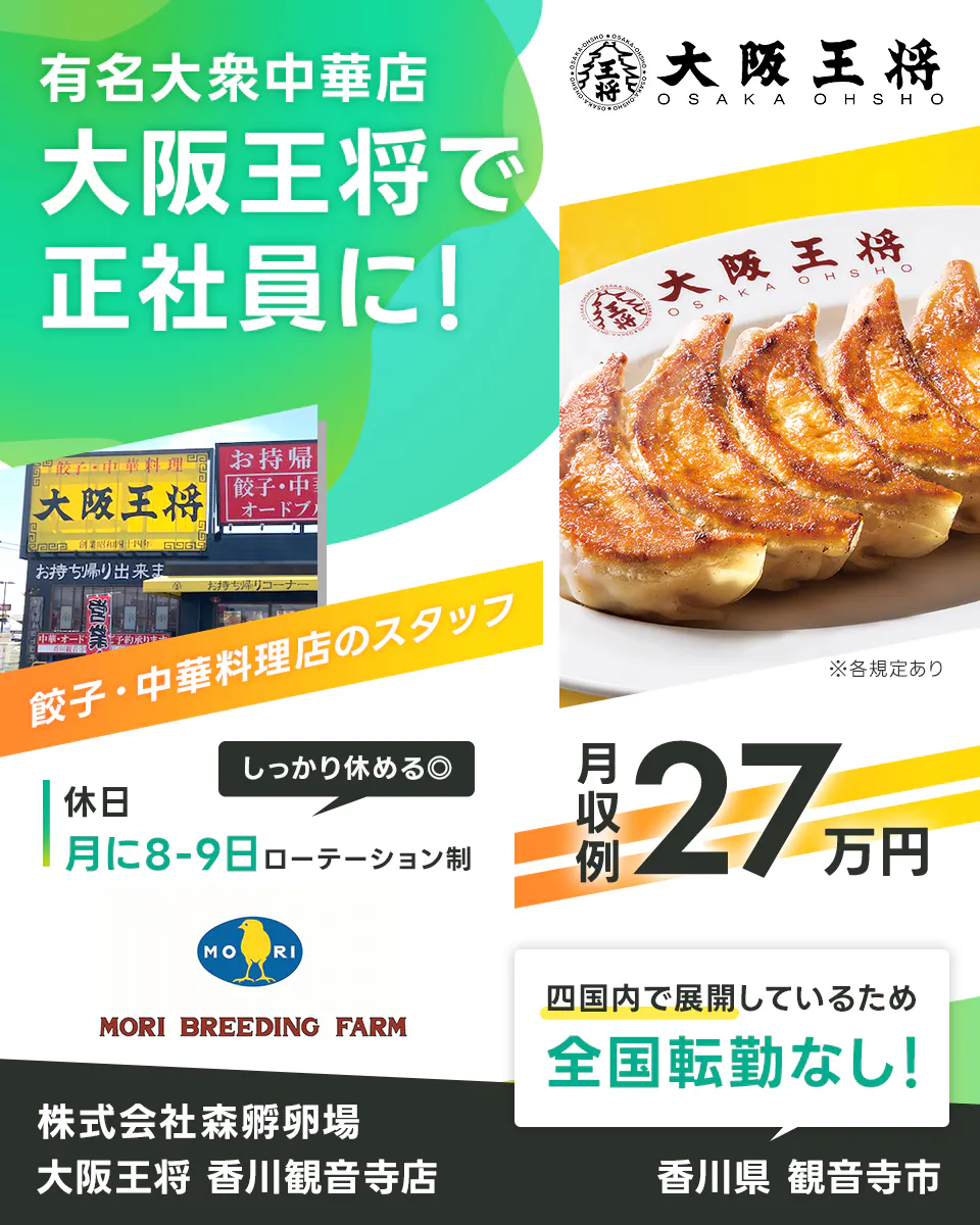 株式会社森孵卵場 有名大衆中華店 大阪王将で正社員に! 餃子・中華料理店のスタッフ しっかり休める 休日 月に8〜9日 ローテーション制 月収例27万円 四国内で展開しているため全国転勤なし 株式会社森孵卵場 大阪王将 香川観音寺店 香川県観音寺市 ※各規定あり