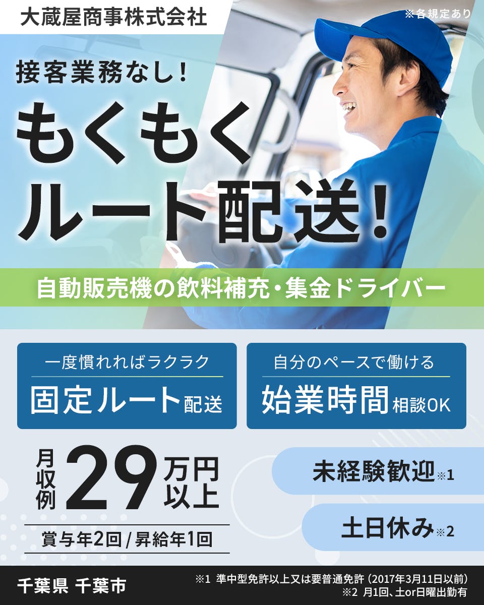 大蔵屋商事株式会社　接客業務なし！　もくもくルート配送！　自動販売機の飲料補充・集金ドライバー　一度に慣れればラクラク　固定ルート配送　自分のペースで働ける　始業時間相談OK！　月収例29万円以上　賞与年2回　昇給年1回　未経験歓迎　土日休み　千葉県 千葉市　※1 準中型免許以上又は要普通免許（2017年3月11日以前）　　※2 月1回/土or日曜出勤有　※各規定あり