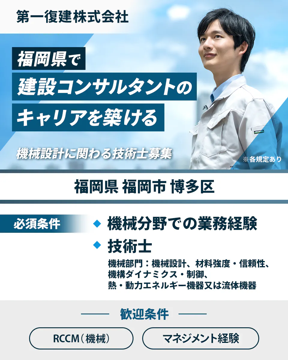 第一復建株式会社 福岡県で建設コンサルタントのキャリアを築ける 機械設計に関わる技術士募集 福岡県福岡市博多区 必須条件 機械分野での業務経験 技術士(機械部門 機械設計、材料強度・信頼性、機構ダイナミクス・制御、熱・動力エネルギー機器又は流体機器)歓迎条件 RCCM(機械)マネジメント経験
