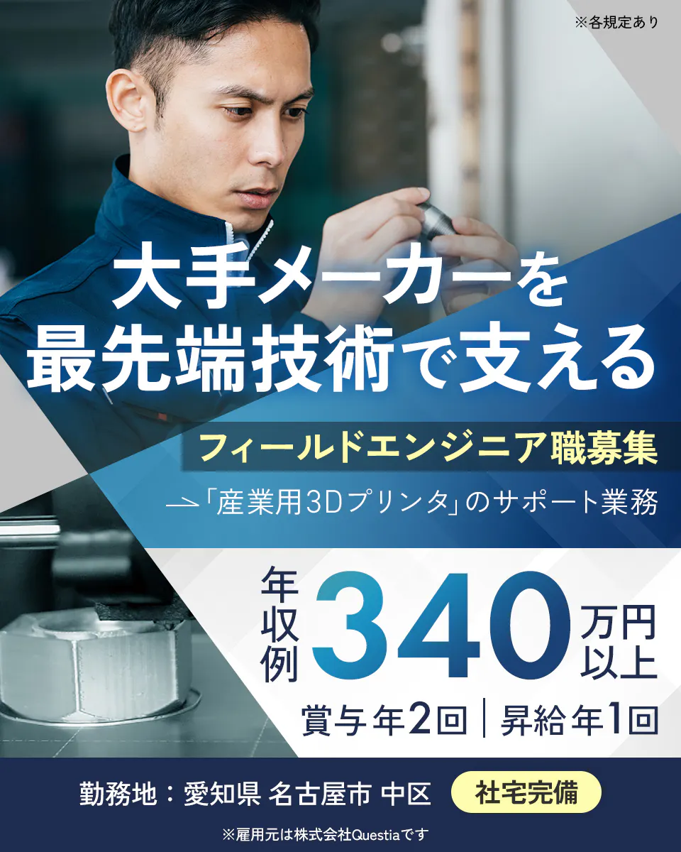 株式会社Questia 大手メーカーを最先端技術で支える　フィールドエンジニア職募集　「産業用3Dプリンタ」のサポート業務　年収例340万円以上　賞与年2回　昇給年1回　勤務地　愛知県　名古屋市　中区　社宅完備　※雇用元は株式会社Questiaです　※各規定あり
