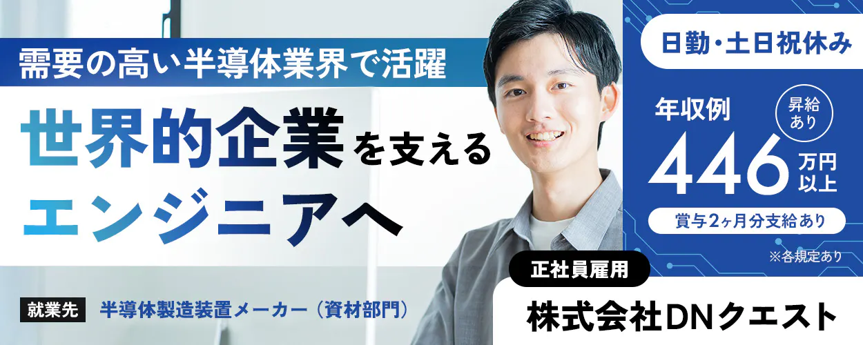株式会社DNクエスト 需要の高い半導体業界で活躍 世界的企業を支える エンジニアへ  ※各規定あり 正社員雇用 株式会社DNクエスト 就業先：半導体製造装置メーカー（資材部門） 日勤専属 土日祝休み（休日出勤なし） 年収例 昇給あり 446 万円以上 賞与2ヶ月分支給あり
