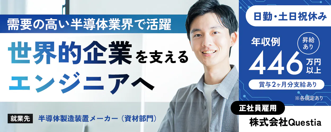 株式会社Questia 需要の高い半導体業界で活躍 世界的企業を支える エンジニアへ  ※各規定あり 正社員雇用 株式会社Questia 就業先：半導体製造装置メーカー（資材部門） 日勤専属 土日祝休み（休日出勤なし） 年収例 昇給あり 446 万円以上 賞与2ヶ月分支給あり