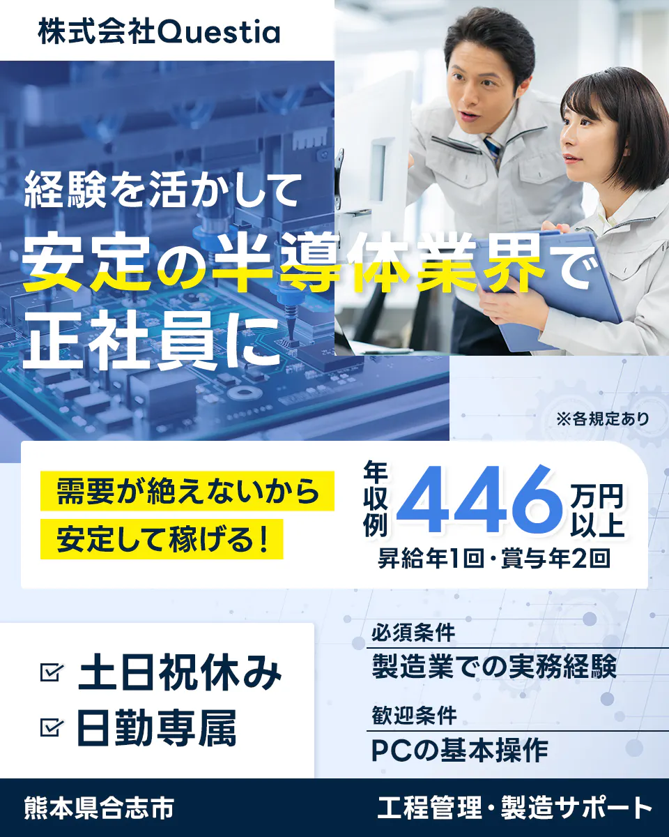 株式会社Questia　経験を活かして安定の半導体業界で正社員に　需要が絶えないから安定して稼げる！　年収例446万円以上　昇給年1回・賞与年2回　※各規定あり　土日祝休み　日勤専属　必須条件　製造業での実務経験　歓迎条件　PCの基本操作　熊本県合志市　工程管理・製造サポート
