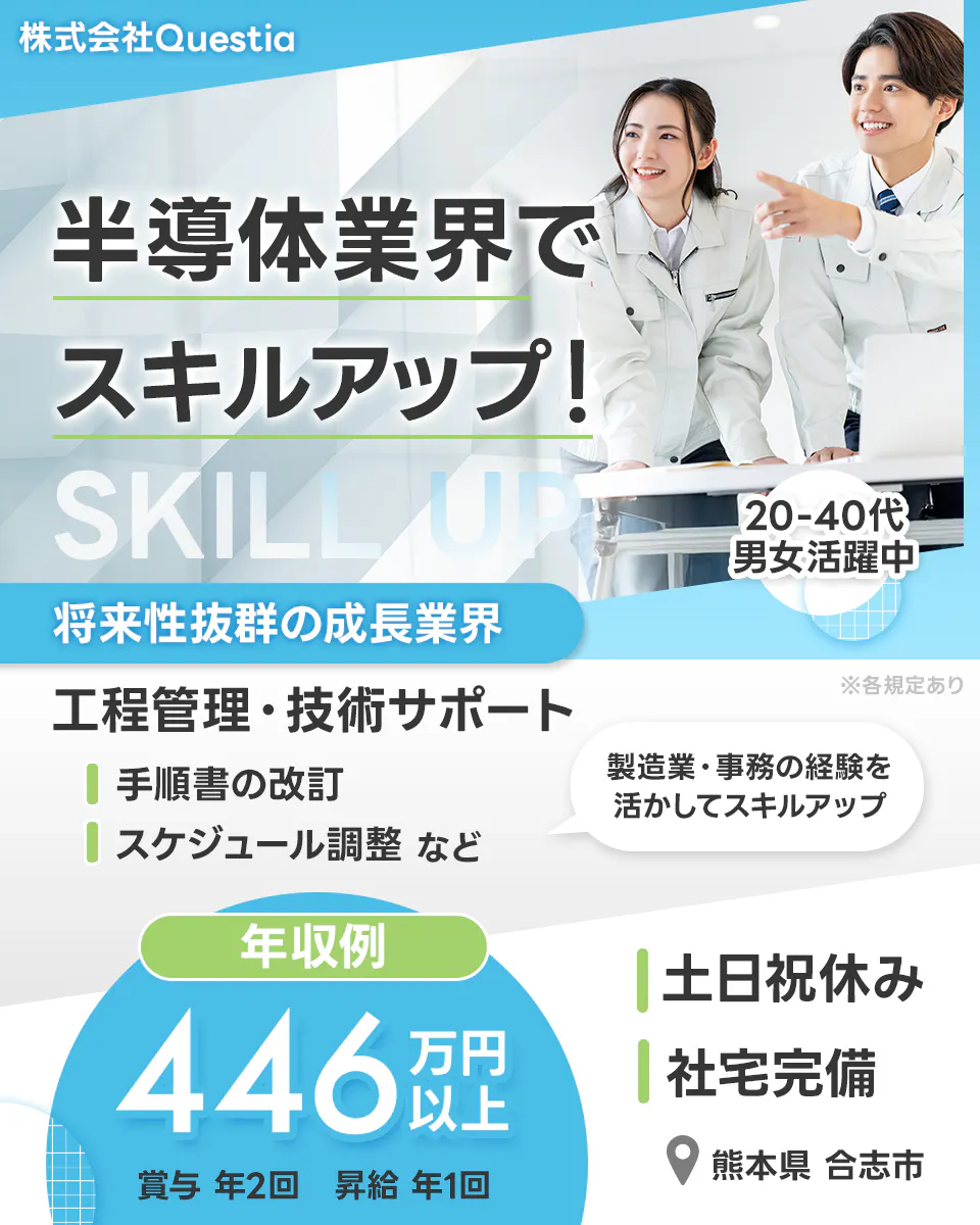 株式会社Questia 半導体業界でスキルアップ！ 20-40代男女活躍中 将来性抜群の成長業界 ※各規定あり 工程管理・技術サポート 手順書の改訂 スケジュール調整 など 製造業・事務の経験を活かしてスキルアップ 年収例446万円以上 賞与 年2回 昇給 年1回 土日祝休み 社宅完備 熊本県 合志市