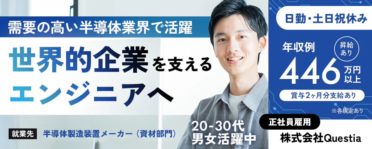 株式会社Questia 需要の高い半導体業界で活躍 世界的企業を支える エンジニアへ ※各規定あり 正社員雇用 株式会社Questia 就業先:半導体製造装置メーカー(資材部門) 日勤専属 土日祝休み(休日出勤なし) 年収例 昇給あり 446 万円以上 賞与2ヶ月分支給あり 20-30代男女活躍中