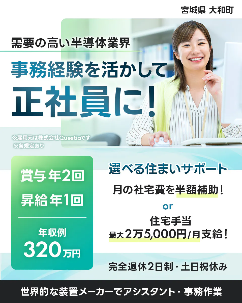 株式会社Questia 宮城県 大和町 需要の高い半導体業界 事務経験を活かして 正社員に! ※雇用元は株式会社Questiaです ※各規定あり 賞与年2回 昇給年1回 年収例 320万円 選べる住まいサポート 月の社宅費を半額補助! or 住宅手当 最大2万5,000円/月支給! 完全週休2日制・土日祝休み 世界的な装置メーカーでアシスタント・事務作業