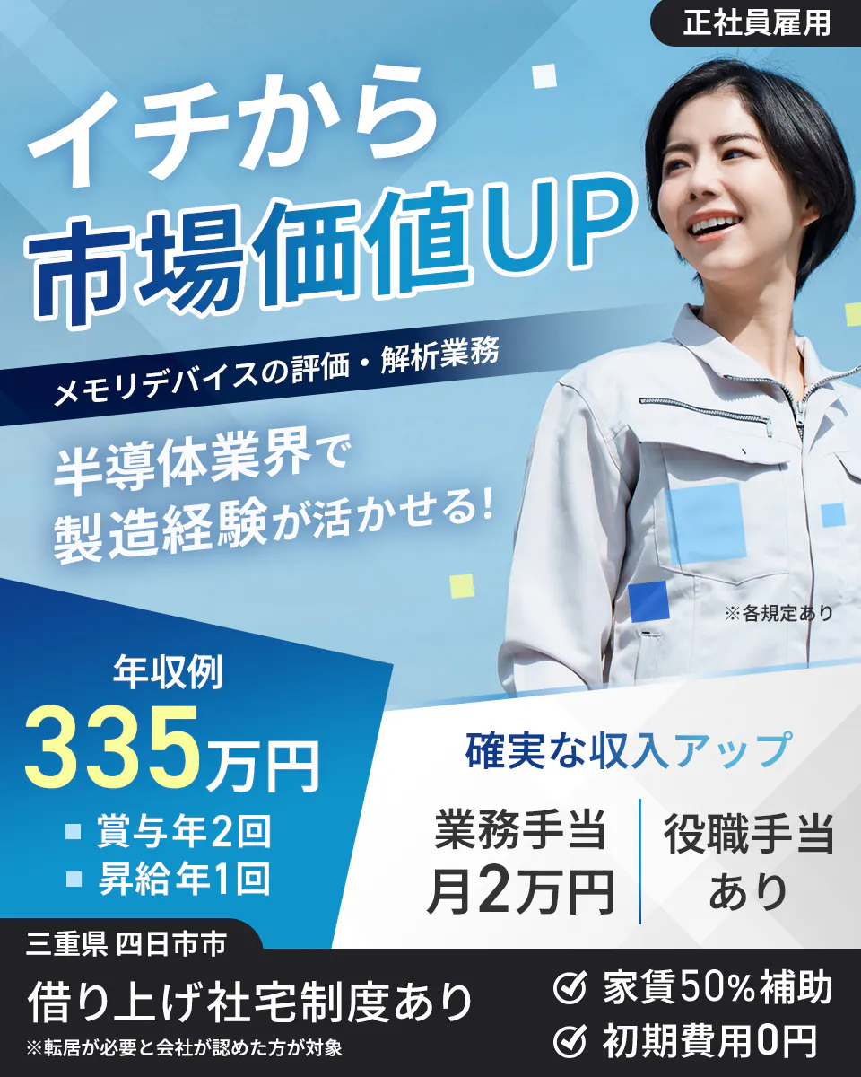 株式会社Questia 正社員雇用 イチから 市場価値UP メモリデバイスの評価・解析業務 半導体業界で 製造経験が活かせる! ※各規定あり 年収例 335万円 賞与年2回 昇給年1回 確実な収入アップ 業務手当 月2万円 役職手当 あり 三重県 四日市市 借り上げ社宅制度あり ※転居が必要と会社が認めた方が対象 家賃50%補助 初期費用0円