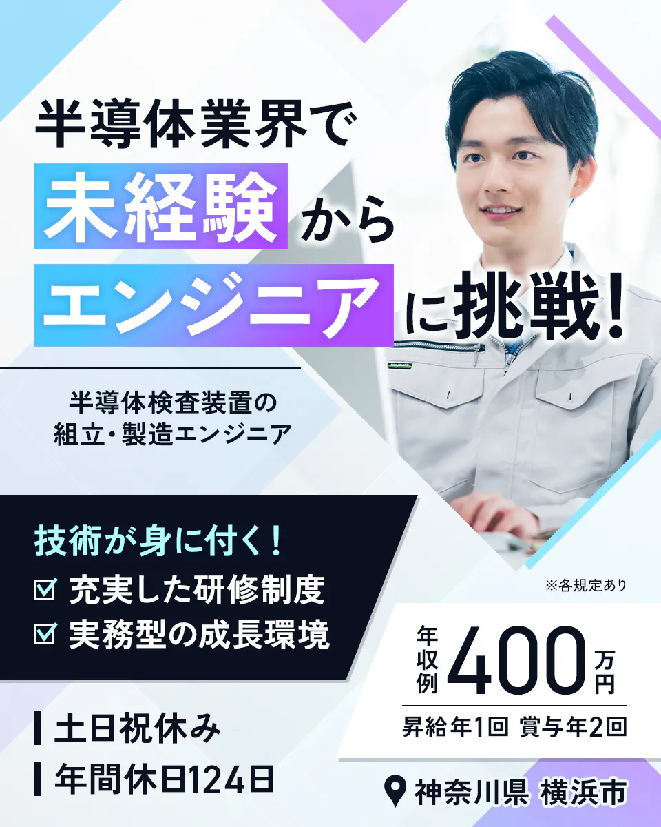株式会社Questia　半導体業界で未経験からエンジニアに挑戦！　半導体検査装置の組立・製造エンジニア　技術が身に付く！　充実した研修制度　実務型の成長環境　※各規定あり　年収例400万円　昇給年1回　賞与年2回　土日祝休み　年間休日124日　神奈川県　横浜市