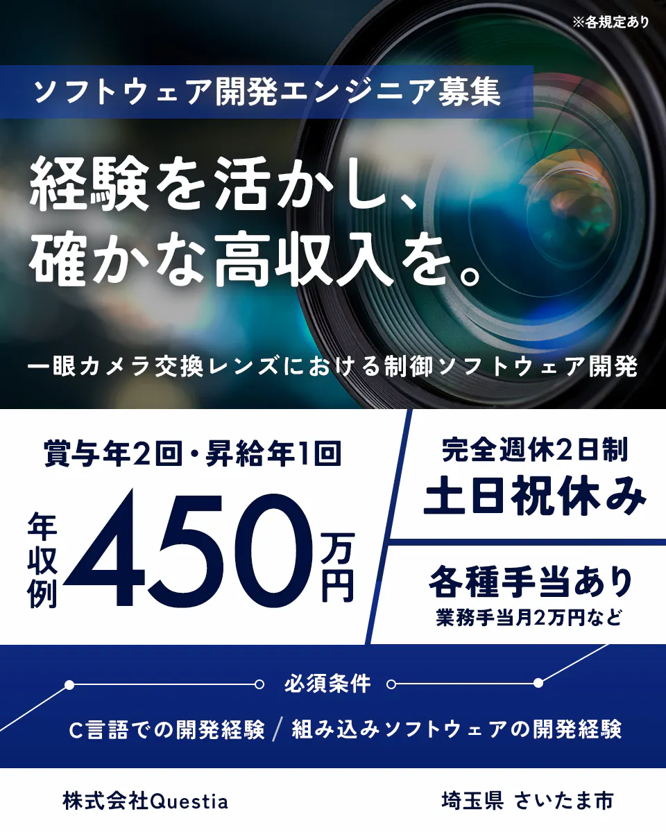 株式会社Questia ※各規定あり ソフトウェア開発エンジニア募集 経験を活かし、確かな高収入を。 一眼カメラ交換レンズにおける制御ソフトウェア開発 賞与年2回・昇給年1回 年収例 450万円 完全週休2日制 土日祝休み 各種手当あり 業務手当月2万円など 必須条件 C言語での開発経験 / 組み込みソフトウェアの開発経験 株式会社Questia 埼玉県 さいたま市