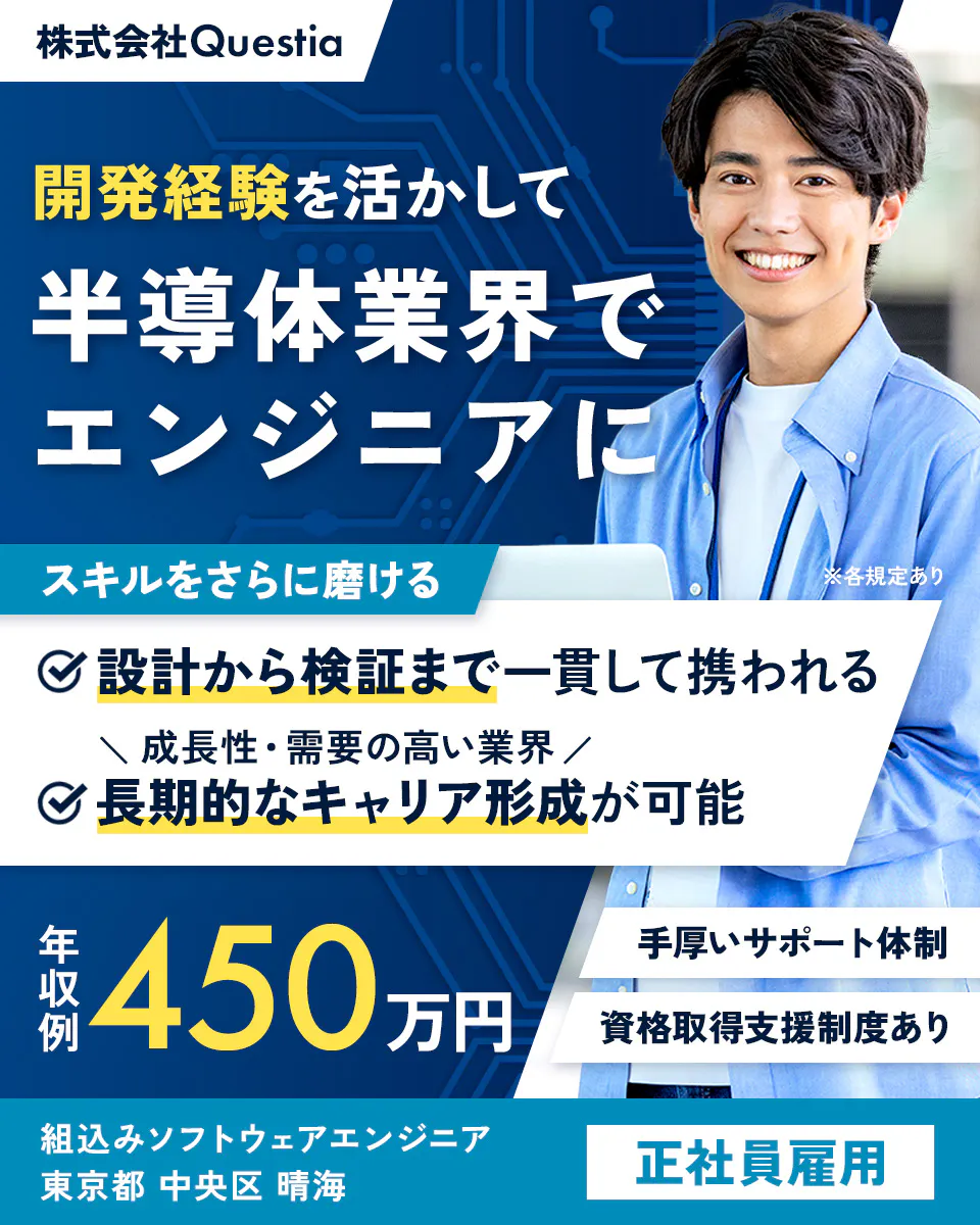 株式会社Questia　開発経験を活かして半導体業界でエンジニアに！　年収例450万円　手厚いサポート体制　組込みソフトウェアエンジニア　東京都中央区晴海　※各規定あり　スキルをさらに磨ける　設計から検証まで一貫して携われる　成長性・需要の高い業界　長期的なキャリア形成が可能　資格取得支援制度あり　正社員雇用