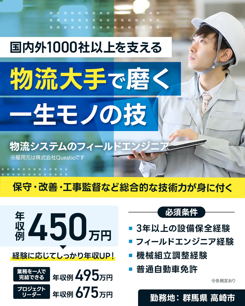 株式会社Questia　国内外1000社以上を支える 物流大手で磨く 一生モノの技 物流システムのフィールドエンジニア ※雇用元は株式会社Questiaです 保守・改善・工事監督など総合的な技術力が身に付く 年収例 450万円 経験に応じてしっかり年収UP！ 業務を一人で完結できる 年収例 495万円 プロジェクトリーダー 年収例 675万円 必須条件 3年以上の設備保全経験 フィールドエンジニア経験 機械組立調整経験 普通自動車免許 ※各規定あり 勤務地　群馬県 高崎市