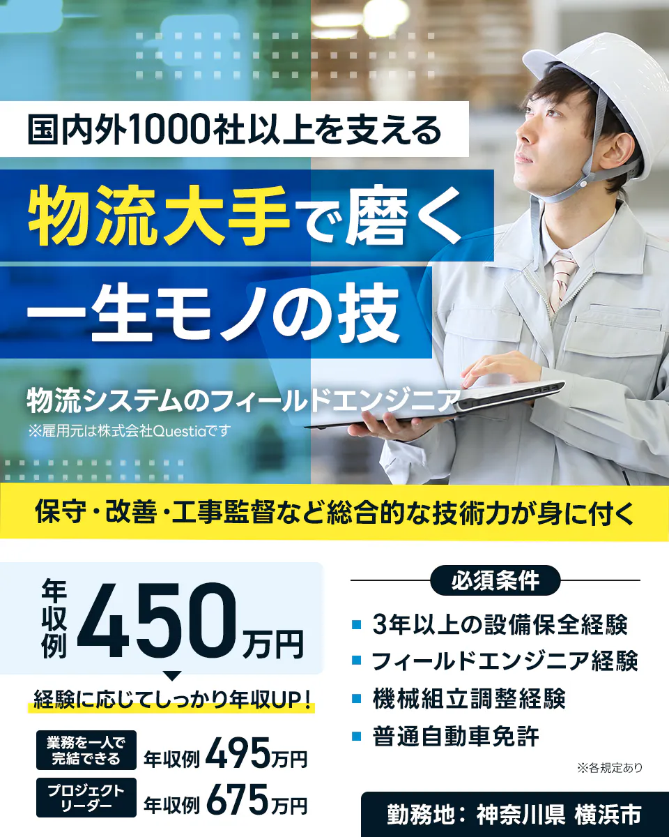 株式会社Questia　国内外1000社以上を支える 物流大手で磨く 一生モノの技 物流システムのフィールドエンジニア ※雇用元は株式会社Questiaです 保守・改善・工事監督など総合的な技術力が身に付く 年収例 450万円 経験に応じてしっかり年収UP！ 業務を一人で完結できる 年収例 495万円 プロジェクトリーダー 年収例 675万円 必須条件 3年以上の設備保全経験 フィールドエンジニア経験 機械組立調整経験 普通自動車免許 ※各規定あり 勤務地　神奈川県 横浜市
