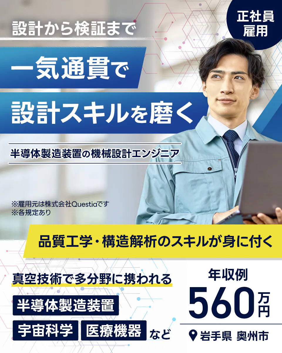 株式会社Questia 正社員雇用 設計から検証まで 一気通貫で 設計スキルを磨く 半導体製造装置の機械設計エンジニア ※雇用元は株式会社Questiaです ※各規定あり 品質工学・構造解析のスキルが身に付く 真空技術で多分野に携われる 半導体製造装置 宇宙科学 医療機器 など 年収例 560万円 岩手県 奥州市