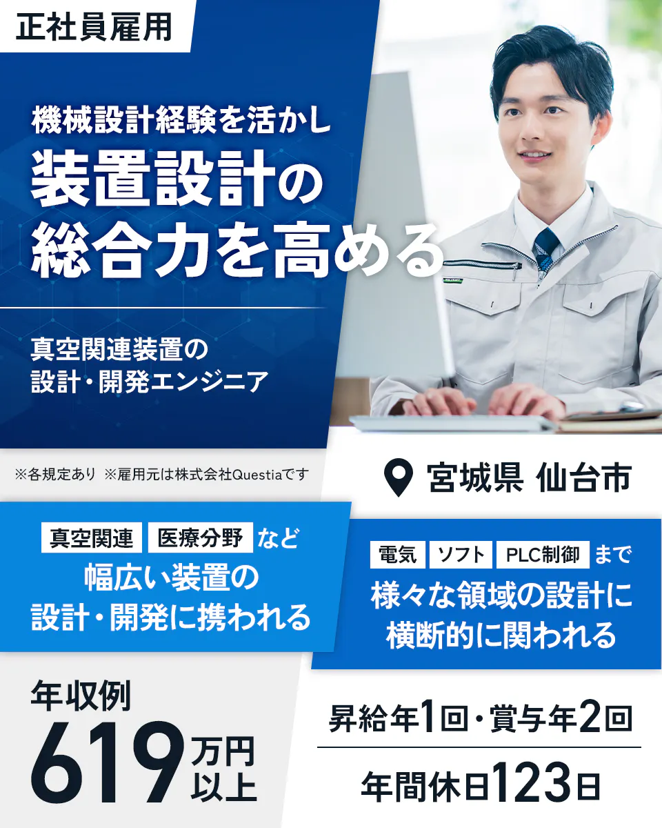 株式会社Questia 機械設計経験を活かし装置設計の総合力を高める 真空関連装置の設計・開発エンジニア 正社員雇用 ※雇用元は株式会社Questiaです 真空関連・医療分野など幅広い装置の設計・開発に携われる 電気・ソフト・PLC制御まで様々な領域の設計に横断的に関われる 年収例619万円以上 昇給年1回・賞与年2回 年間休日123日 宮城県仙台市 ※各規定あり