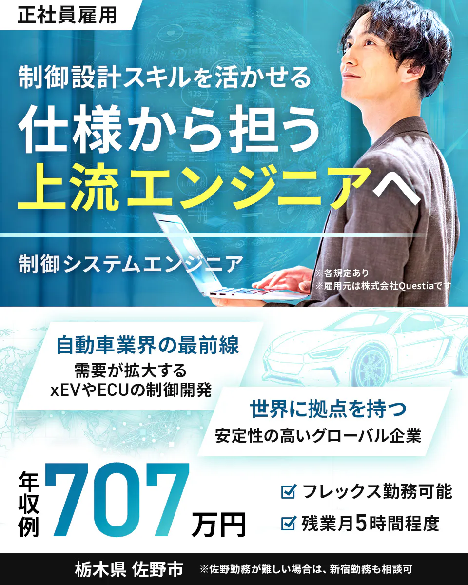 株式会社Questia 正社員雇用 制御設計スキルを活かせる 仕様から担う 上流エンジニアへ 制御システムエンジニア ※各規定あり ※雇用元は株式会社Questiaです 自動車業界の最前線 需要が拡大する xEVやECUの制御開発 世界に拠点を持つ 安定性の高いグローバル企業 年収例 707 万円 フレックス勤務可能 残業月5時間程度 栃木県 佐野市 ※佐野勤務が難しい場合は、新宿勤務も相談可
