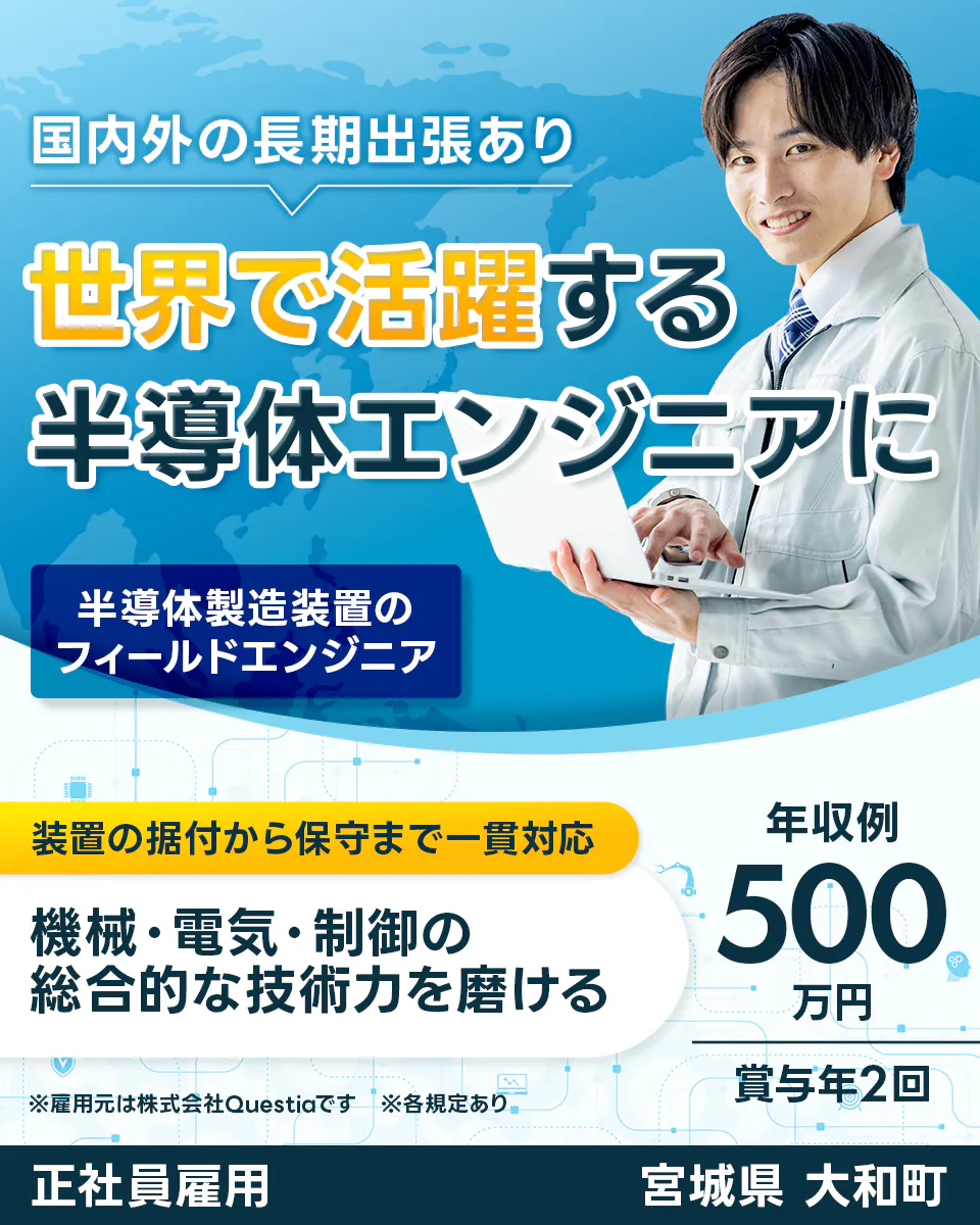 株式会社Questia 国内外の長期出張あり 世界で活躍する半導体エンジニアに 半導体製造装置のフィールドエンジニア 装置の据付から保守まで一貫対応 機械・電気・制御の総合的な技術力を磨ける 年収例 500万円 賞与年2回 ※雇用元は株式会社Questiaです ※各規定あり 正社員雇用 宮城県 大和町