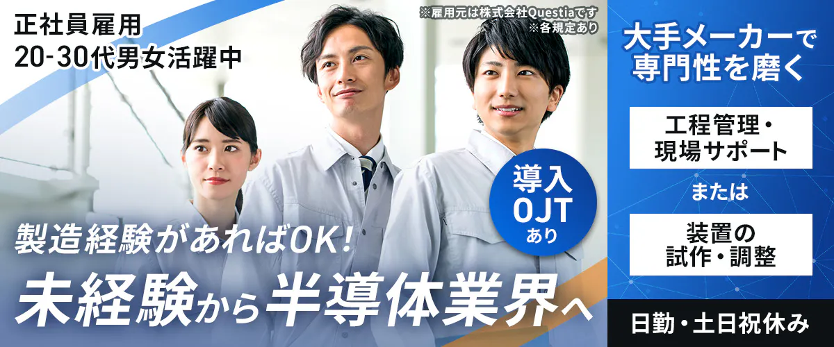 株式会社Questia 正社員雇用 20-30代男女活躍中 製造経験があればOK! 未経験から 半導体業界へ 導入OJT あり ※雇用元は株式会社Questiaです ※各規定あり 大手メーカーで専門性を磨く 工程管理・現場サポート または 装置の試作・調整 日勤・土日祝休み