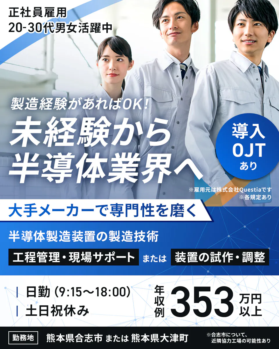 株式会社Questia 正社員雇用 20-30代男女活躍中 製造経験があればOK! 未経験から 半導体業界へ 導入OJT あり ※雇用元は株式会社Questiaです ※各規定あり 大手メーカーで専門性を磨く 半導体製造装置の製造技術 工程管理・現場サポート または 装置の試作・調整 日勤 (9:15〜18:00) 土日祝休み 年収例 353万円以上 勤務地 熊本県合志市 または 熊本県大津町 ※合志市について、近隣協力工場の可能性あり