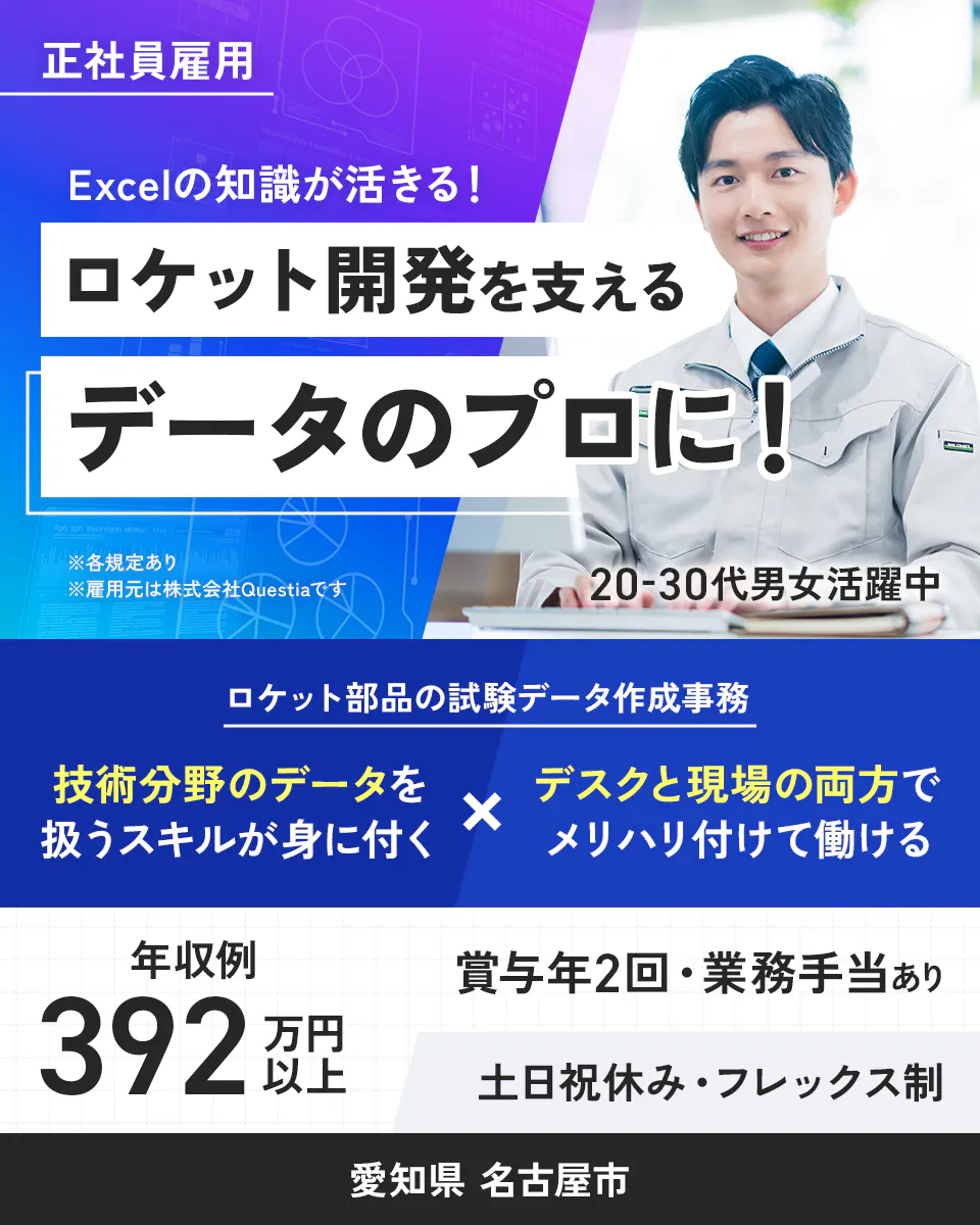 株式会社Questia 正社員雇用 Excelの知識が活きる! ロケット開発を支えるデータのプロに! ※各規定あり ※雇用元は株式会社Questiaです 20-30代男女活躍中 ロケット部品の試験データ作成事務 技術分野のデータを扱うスキルが身に付く デスクと現場の両方でメリハリ付けて働ける 年収例392万円以上 賞与年2回・業務手当あり 土日祝休み・フレックス制 愛知県 名古屋市