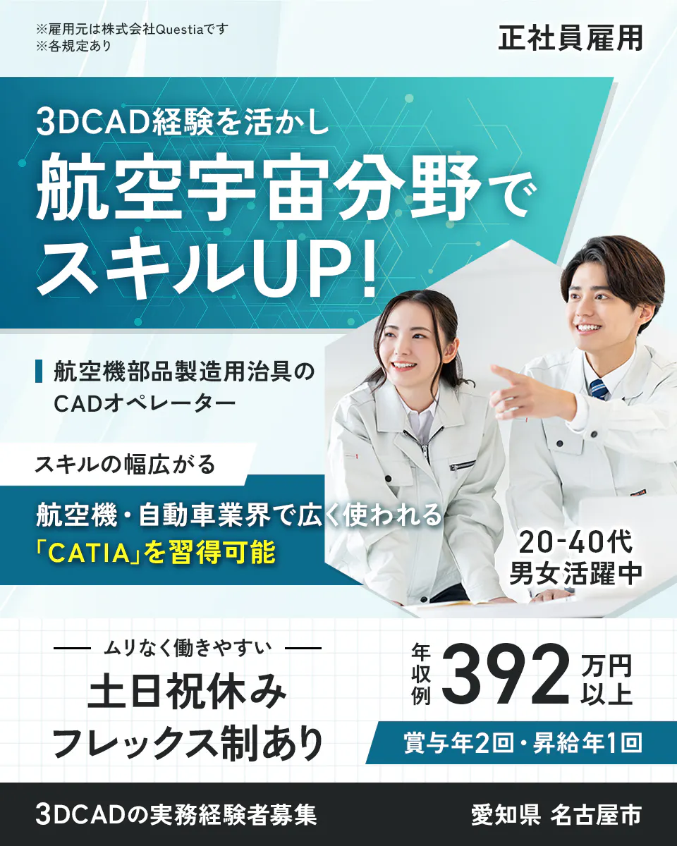 株式会社Questia ※雇用元は株式会社Questiaです ※各規定あり 正社員雇用 3DCAD経験を活かし航空宇宙分野でスキルUP! 航空機部品製造用治具のCADオペレーター スキルの幅広がる 航空機・自動車業界で広く使われる「CATIA」を習得可能 20-40代男女活躍中 ムリなく働きやすい 土日祝休み フレックス制あり 年収例392万円以上 賞与年2回・昇給年1回 3DCADの実務経験者募集 愛知県 名古屋市