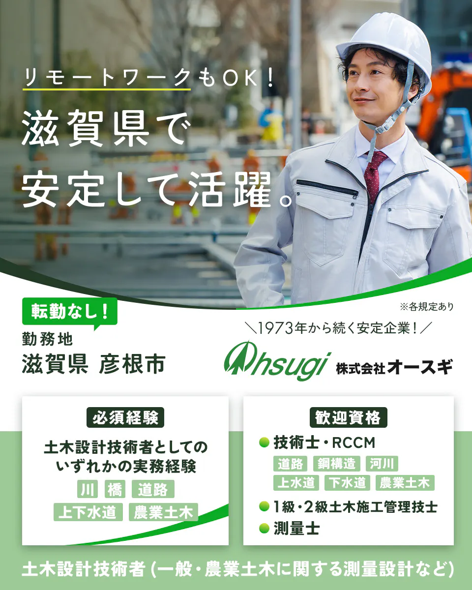 株式会社オースギ　リモートワークもOK！滋賀県で安定して活躍。　必須経験　土木設計技術者としてのいずれかの実務経験｜川・橋・道路・上下水道・農業土木　歓迎資格　技術士・RCCM｜道路・鋼構造・河川・上水道・下水道・農業土木　1級・2級土木施工管理技士　測量士　1973年から続く安定企業！　転勤なし！　滋賀県彦根市　土木設計技術者（一般・農業土木に関する測量設計など）　※各規定あり
