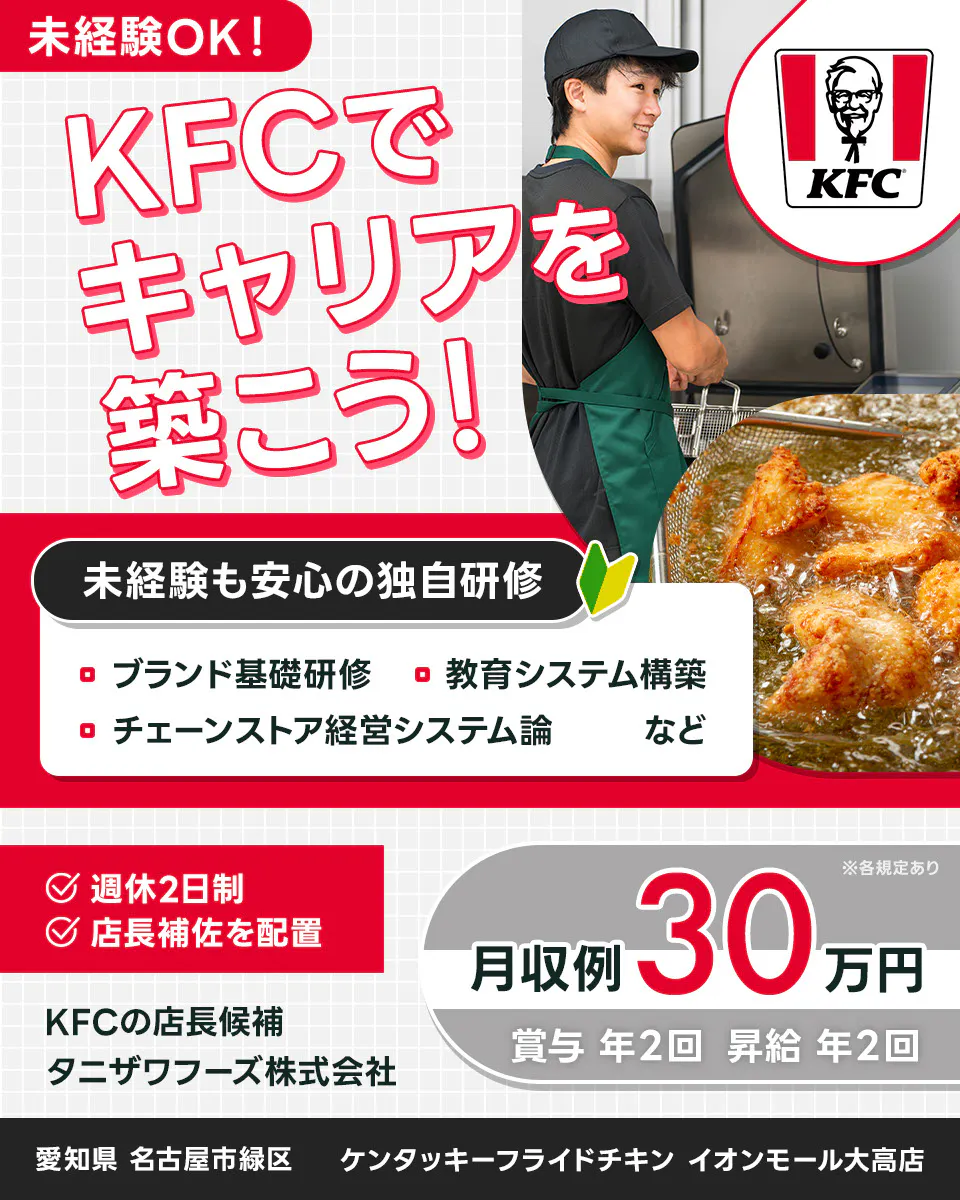 タニザワフーズ株式会社 KFCでキャリアを築こう KFCの店長候補 未経験も安心の独自研修 ブランド基礎研修 教育システム構築 チェーンストア系系システム論 など 週休2日制 店長補佐を配置 月収例30万円 賞与年2回 昇給年2回 ※各規定あり