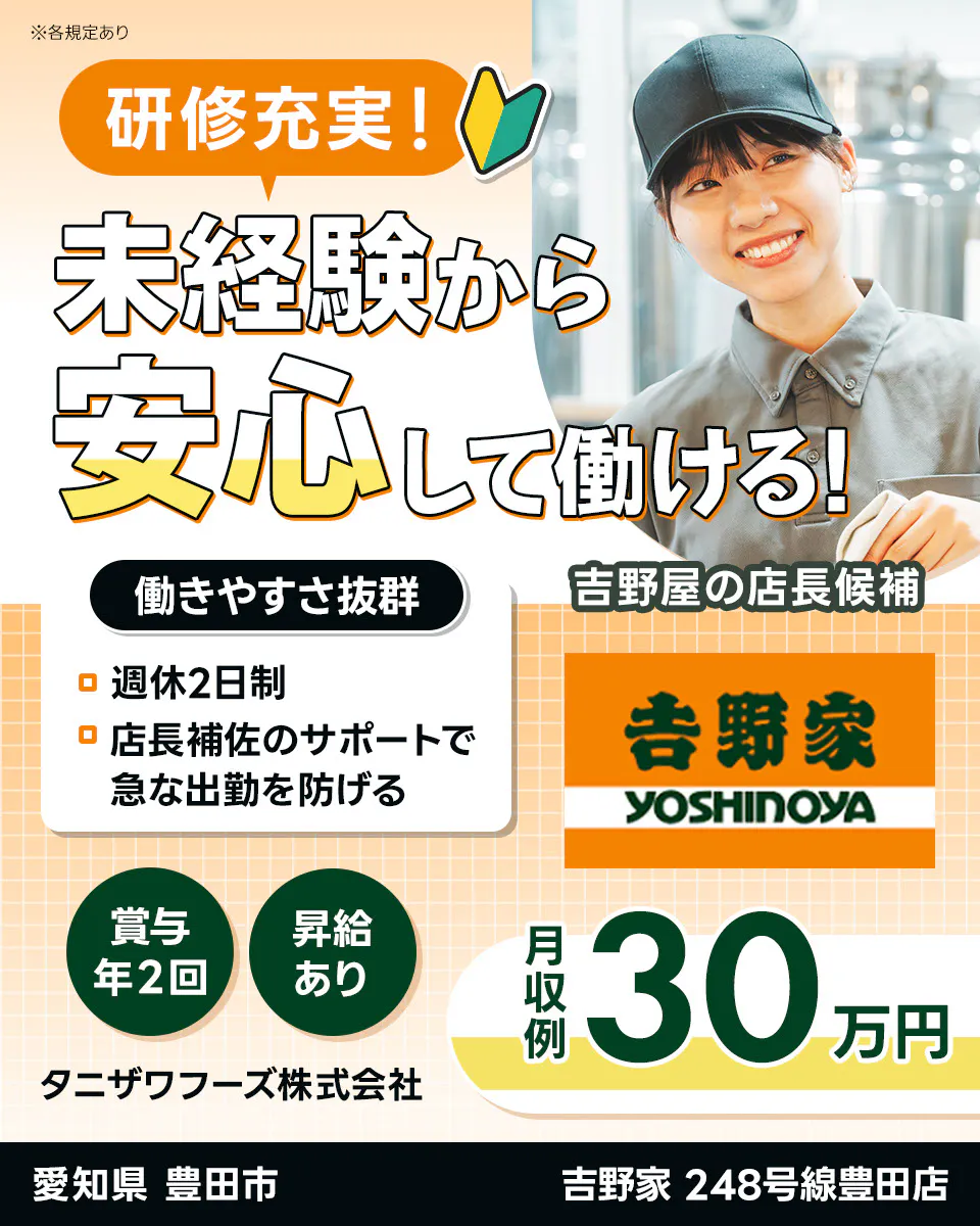 タニザワフーズ株式会社 研修充実! 未経験から 安心して働ける! 働きやすさ抜群 吉野屋の店長候補 週休2日制 店長補佐のサポートで 急な出勤を防げる 吉野家 YOSHINOYA 賞与年2回 昇給あり 月収例 30万円 愛知県 豊田市 吉野家 248号線豊田店 ※各規定あり