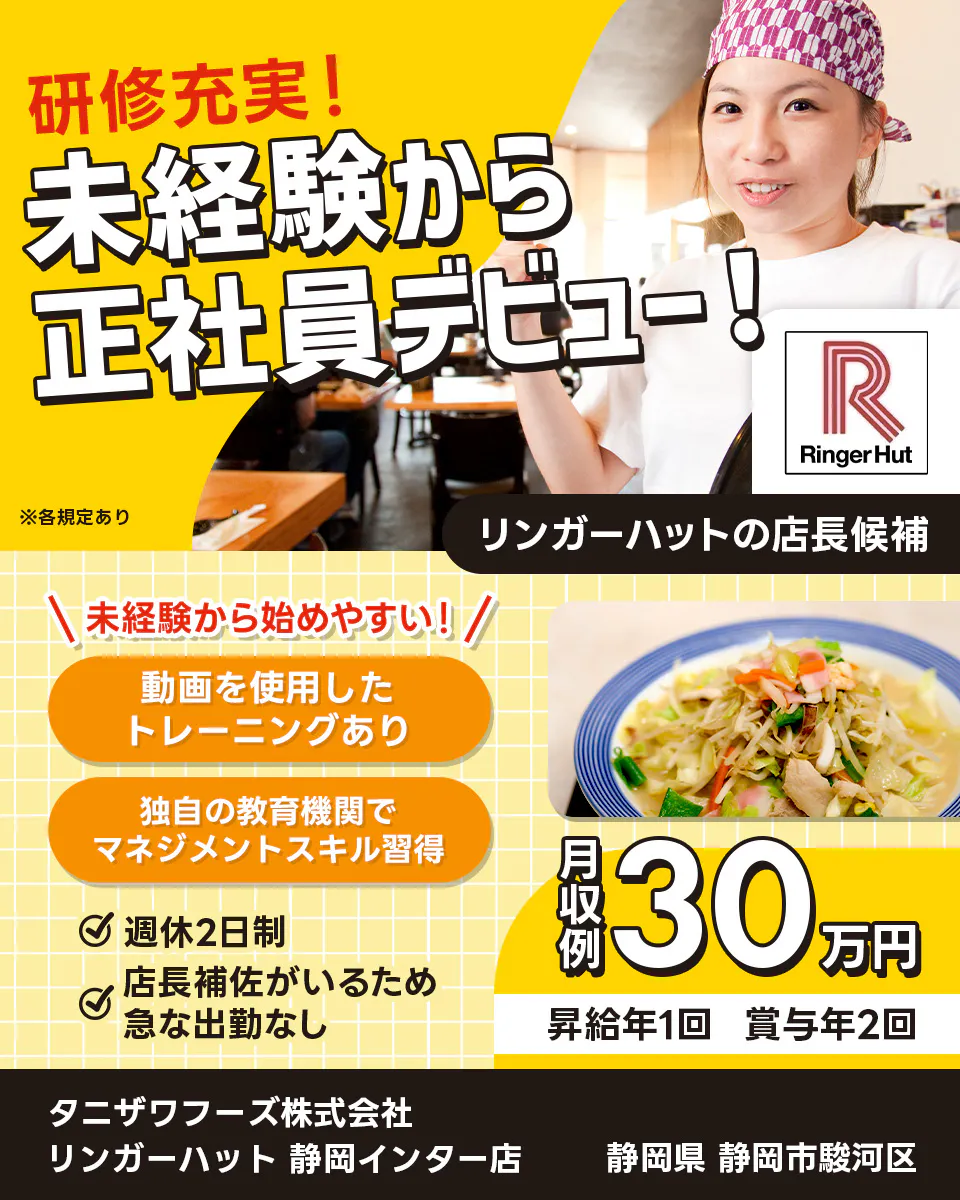 タニザワフーズ株式会社 研修充実!未経験から正社員デビュー! 未経験から始めやすい! 動画を使用したトレーニングあり 独自の教育機関でマネジメントスキル習得 月収例30万円 昇給年1回 賞与年2回 週休2日制 店長補佐がいるため急な出勤なし リンガーハットの店長候補 静岡県 静岡市駿河区 リンガーハット 静岡インター店 ※各規定あり