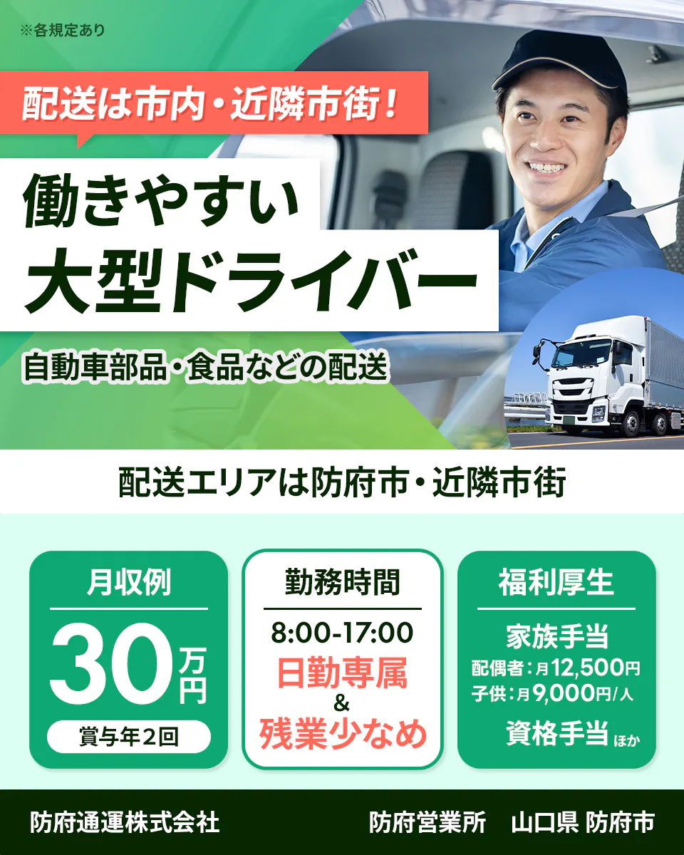 防府通運株式会社　配送は市内・近隣市街！　働きやすい大型ドライバー　自動車部品・食品などの配送　※各規定あり　配送エリアは防府市・近隣市街　月収例30万円　賞与年２回　勤務時間　8：00ー17：00　日勤専属＆　残業少なめ　福利厚生　家族手当　配偶者付き12500円　子供月9000円　四角手当　ほか　防府営業所　山口県防府市