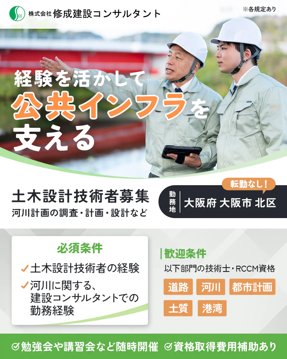 株式会社修成建設コンサルタント　経験を活かして公共インフラを支える　土木設計技術者募集　河川計画の分野における調査・計画・設計など　勤務地　大阪府大阪市北区　転勤なし　必須条件　土木設計技術者の経験　河川に関する、建設コンサルタントでの勤務経験　歓迎資格　以下部門の技術士・RCCM資格　道路　河川　都市計画　土質　港湾　勉強会や講習会など随時開催　資格取得費用補助あり　※各規定あり