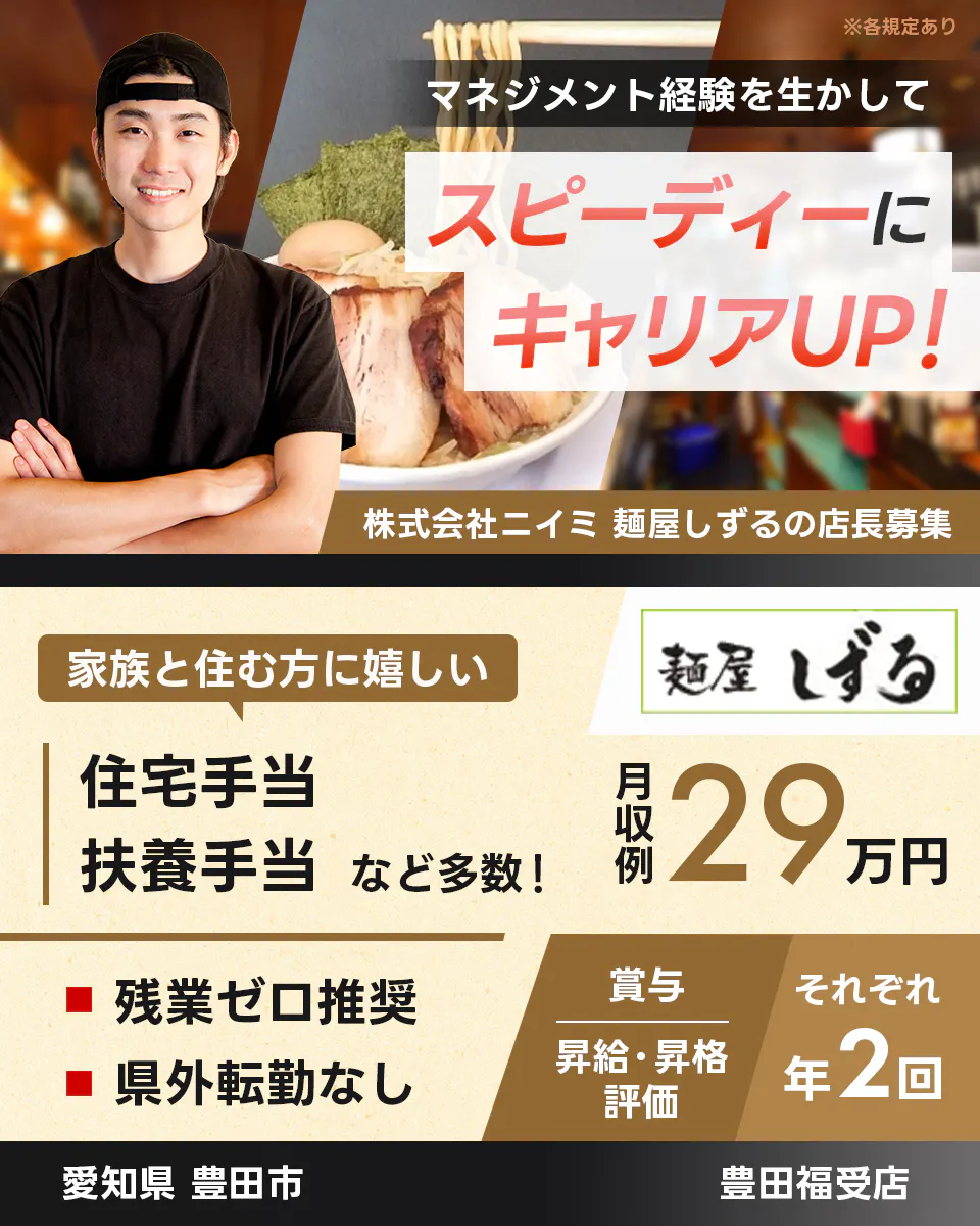 株式会社ニイミ マネジメント経験を生かしてスピーディーにキャリアUP! 麺屋しずるの店長募集 家族と住む方に嬉しい 住宅手当 扶養手当など多数! 残業ゼロ推奨 県外転勤なし 月収例29万円 賞与|昇給・昇格評価 それぞれ年2回 愛知県豊田市 豊田福受店 ※各規定あり