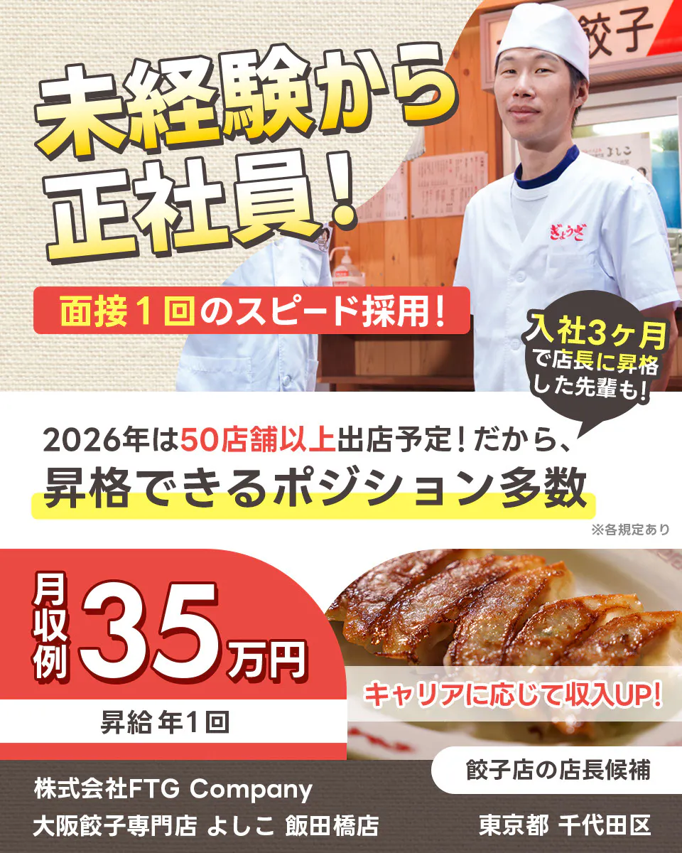 株式会社FTG Company 未経験から正社員 面接一回のスピード採用 2026年は50店舗以上出店予定 昇格できるポジション多数 入社3ヶ月で店長になった先輩も 月収例35万円 昇給年1回 キャリアに応じて収入アップ 株式会社FTG Company 子店の店長候補 大阪餃子専門店 餃 よしこ 飯田橋店 東京都千代田区