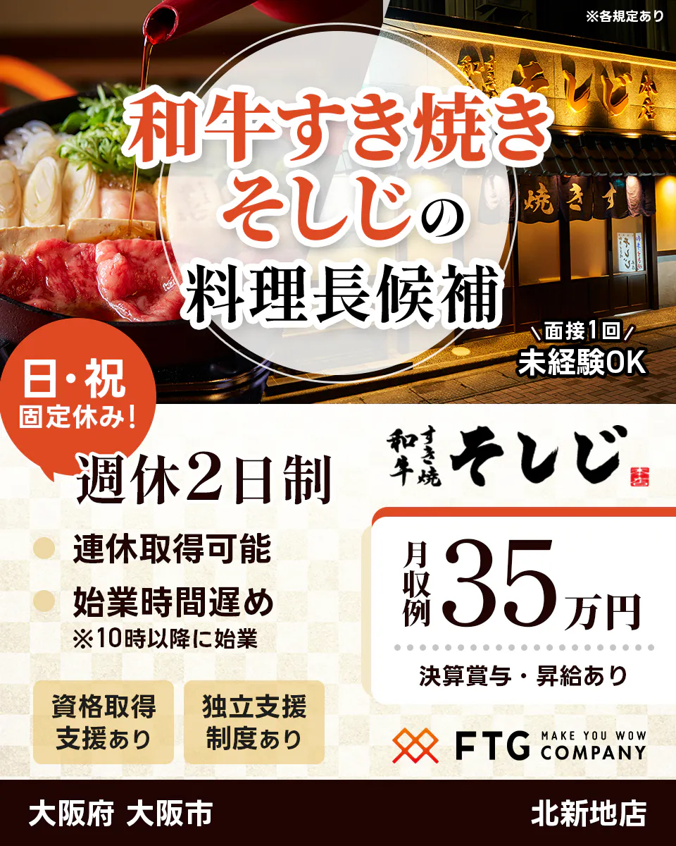 株式会社FTG Company　和牛すき焼きそしじの料理長候補　未経験OK！　面接1回　日・祝固定休み！　週休2日制　連休取得可能　始業時間遅め　※10時以降に始業　資格取得支援あり　独立支援制度あり　月収例35万円　決算賞与・昇給あり　大阪府大阪市　北新地店　※各規定あり