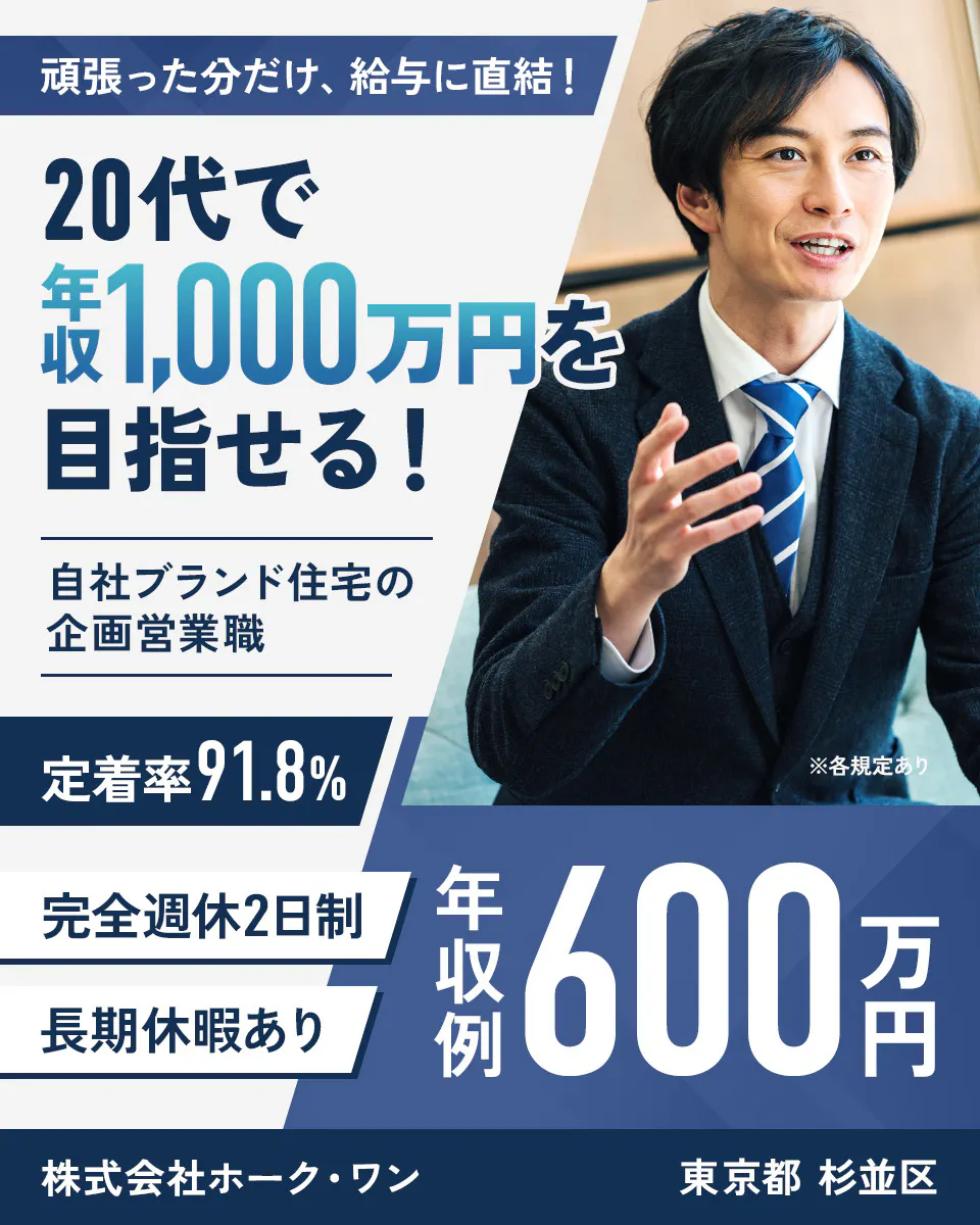 株式会社ホーク・ワン 頑張った分だけ、 給与に直結！ 20代で 年収 1,000万円を 目指せる！ 自社ブランド住宅の 企画営業職 定着率 91.8% 完全週休2日制 長期休暇あり 年収例 600万円 ※各規定あり 株式会社ホーク・ワン 東京都 杉並区
