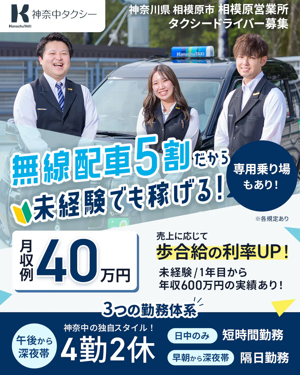 神奈中タクシー株式会社　神奈川県　相模原市　相模原営業所　タクシードライバー募集　無線配車5割だから未経験でも稼げる！　専用乗り場もあり！　月収例40万円　売上に応じて歩合給の利率UP！　未経験1年目から年収600万円の実績あり！　3つの勤務体系　神奈中の独自スタイル！　午後から深夜帯　4勤2休　日中のみ　短時間勤務　早朝から深夜帯　隔日勤務　※各規定あり